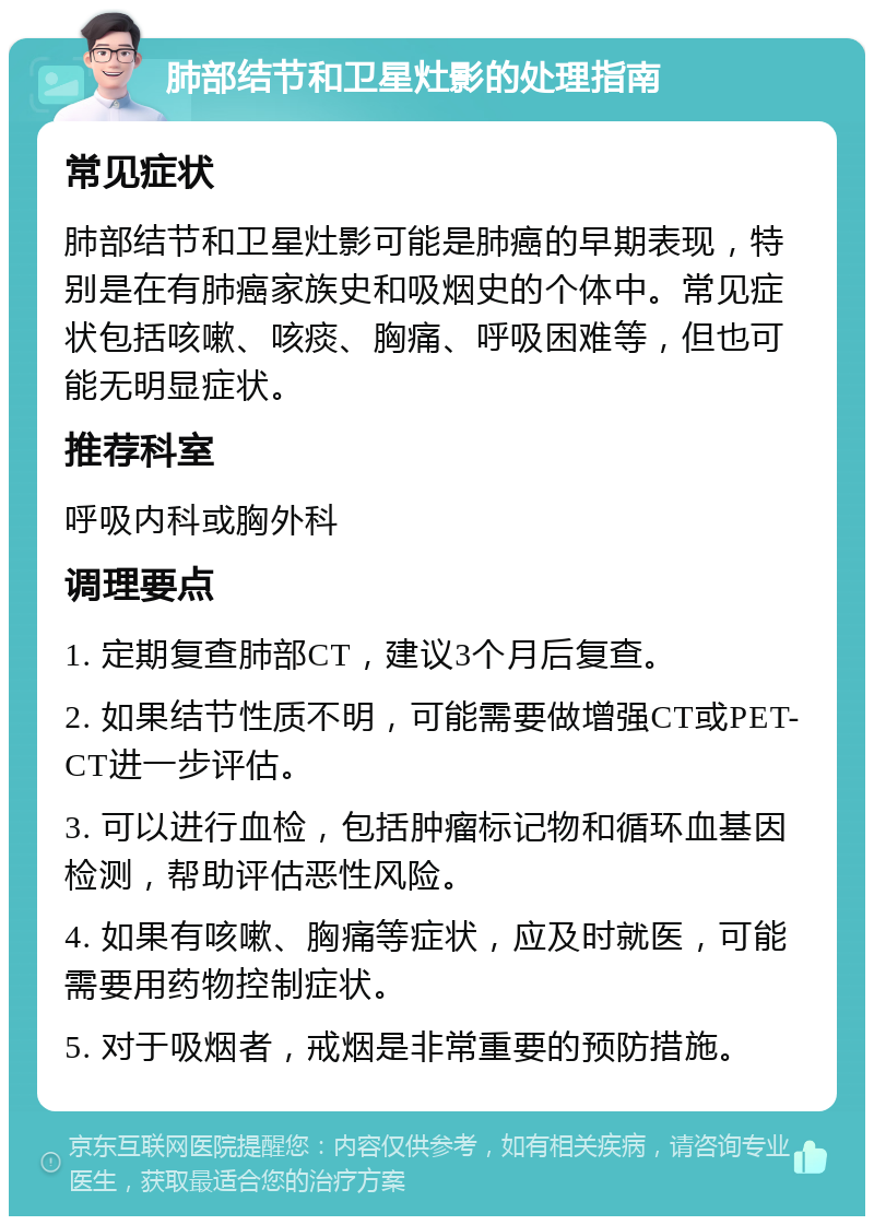 肺部结节和卫星灶影的处理指南 常见症状 肺部结节和卫星灶影可能是肺癌的早期表现，特别是在有肺癌家族史和吸烟史的个体中。常见症状包括咳嗽、咳痰、胸痛、呼吸困难等，但也可能无明显症状。 推荐科室 呼吸内科或胸外科 调理要点 1. 定期复查肺部CT，建议3个月后复查。 2. 如果结节性质不明，可能需要做增强CT或PET-CT进一步评估。 3. 可以进行血检，包括肿瘤标记物和循环血基因检测，帮助评估恶性风险。 4. 如果有咳嗽、胸痛等症状，应及时就医，可能需要用药物控制症状。 5. 对于吸烟者，戒烟是非常重要的预防措施。