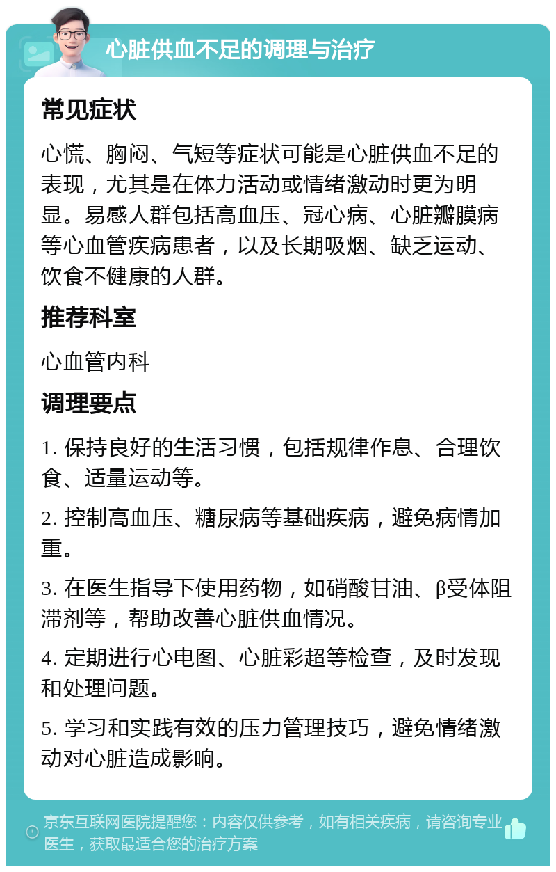 心脏供血不足的调理与治疗 常见症状 心慌、胸闷、气短等症状可能是心脏供血不足的表现，尤其是在体力活动或情绪激动时更为明显。易感人群包括高血压、冠心病、心脏瓣膜病等心血管疾病患者，以及长期吸烟、缺乏运动、饮食不健康的人群。 推荐科室 心血管内科 调理要点 1. 保持良好的生活习惯，包括规律作息、合理饮食、适量运动等。 2. 控制高血压、糖尿病等基础疾病，避免病情加重。 3. 在医生指导下使用药物，如硝酸甘油、β受体阻滞剂等，帮助改善心脏供血情况。 4. 定期进行心电图、心脏彩超等检查，及时发现和处理问题。 5. 学习和实践有效的压力管理技巧，避免情绪激动对心脏造成影响。