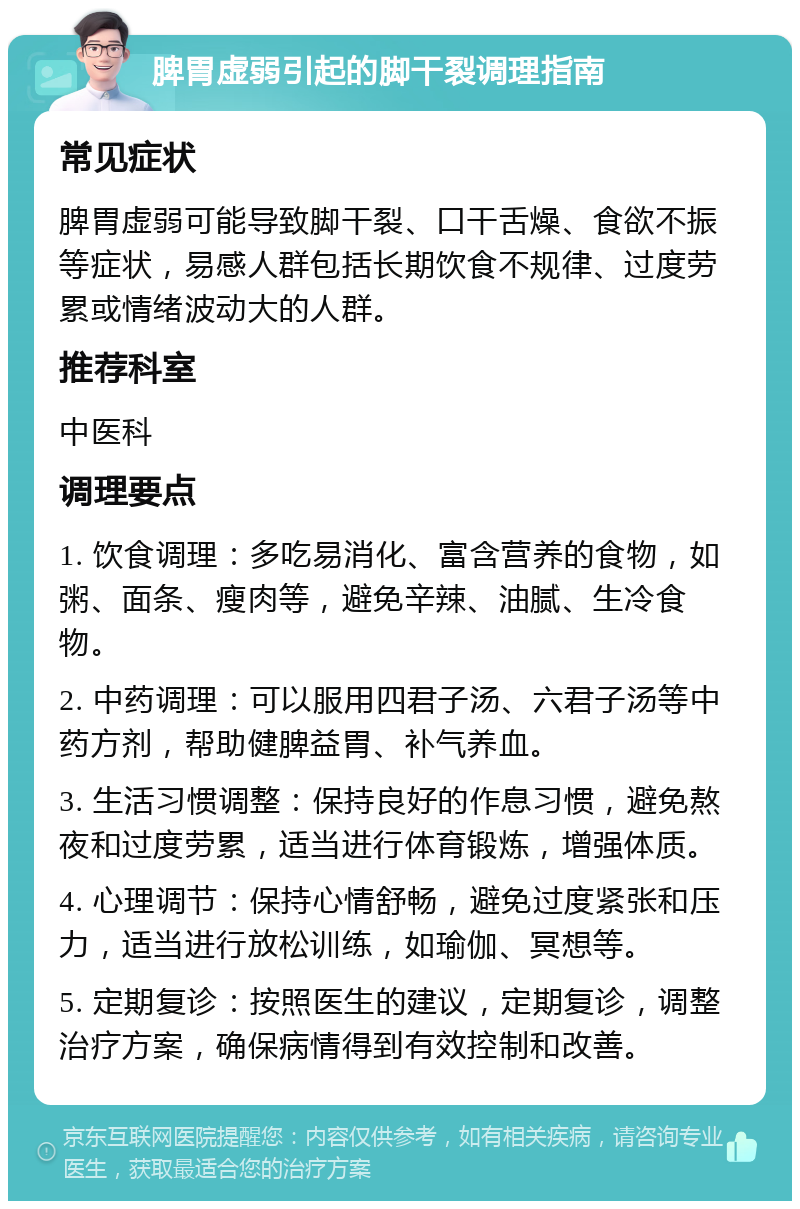 脾胃虚弱引起的脚干裂调理指南 常见症状 脾胃虚弱可能导致脚干裂、口干舌燥、食欲不振等症状，易感人群包括长期饮食不规律、过度劳累或情绪波动大的人群。 推荐科室 中医科 调理要点 1. 饮食调理：多吃易消化、富含营养的食物，如粥、面条、瘦肉等，避免辛辣、油腻、生冷食物。 2. 中药调理：可以服用四君子汤、六君子汤等中药方剂，帮助健脾益胃、补气养血。 3. 生活习惯调整：保持良好的作息习惯，避免熬夜和过度劳累，适当进行体育锻炼，增强体质。 4. 心理调节：保持心情舒畅，避免过度紧张和压力，适当进行放松训练，如瑜伽、冥想等。 5. 定期复诊：按照医生的建议，定期复诊，调整治疗方案，确保病情得到有效控制和改善。