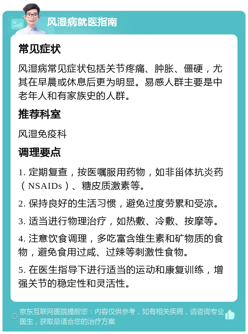 风湿病就医指南 常见症状 风湿病常见症状包括关节疼痛、肿胀、僵硬，尤其在早晨或休息后更为明显。易感人群主要是中老年人和有家族史的人群。 推荐科室 风湿免疫科 调理要点 1. 定期复查，按医嘱服用药物，如非甾体抗炎药（NSAIDs）、糖皮质激素等。 2. 保持良好的生活习惯，避免过度劳累和受凉。 3. 适当进行物理治疗，如热敷、冷敷、按摩等。 4. 注意饮食调理，多吃富含维生素和矿物质的食物，避免食用过咸、过辣等刺激性食物。 5. 在医生指导下进行适当的运动和康复训练，增强关节的稳定性和灵活性。