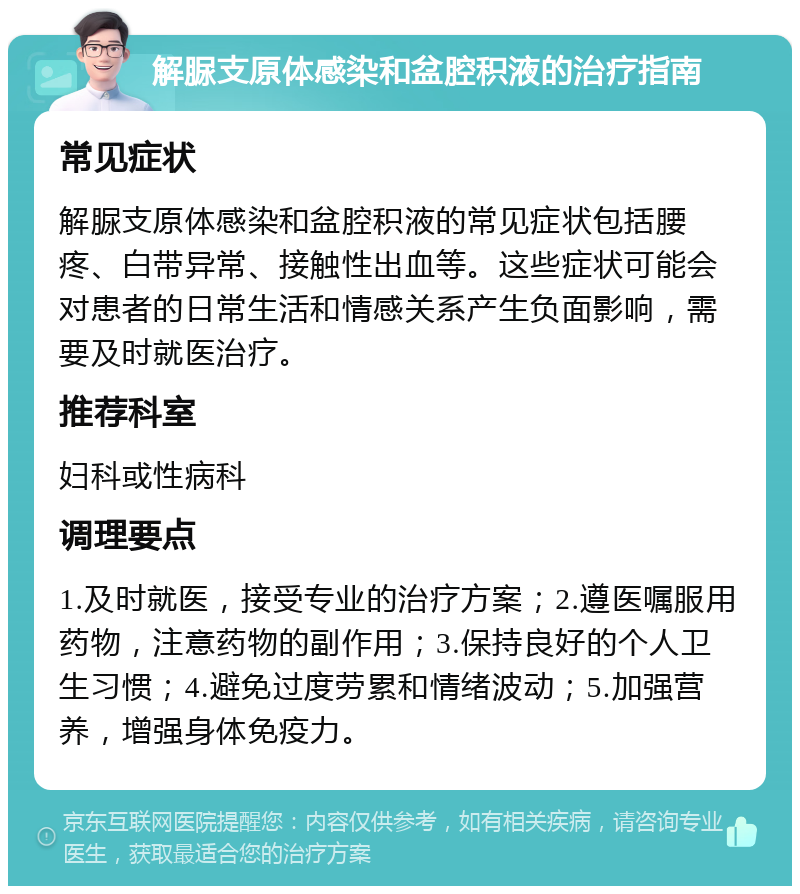 解脲支原体感染和盆腔积液的治疗指南 常见症状 解脲支原体感染和盆腔积液的常见症状包括腰疼、白带异常、接触性出血等。这些症状可能会对患者的日常生活和情感关系产生负面影响，需要及时就医治疗。 推荐科室 妇科或性病科 调理要点 1.及时就医，接受专业的治疗方案；2.遵医嘱服用药物，注意药物的副作用；3.保持良好的个人卫生习惯；4.避免过度劳累和情绪波动；5.加强营养，增强身体免疫力。