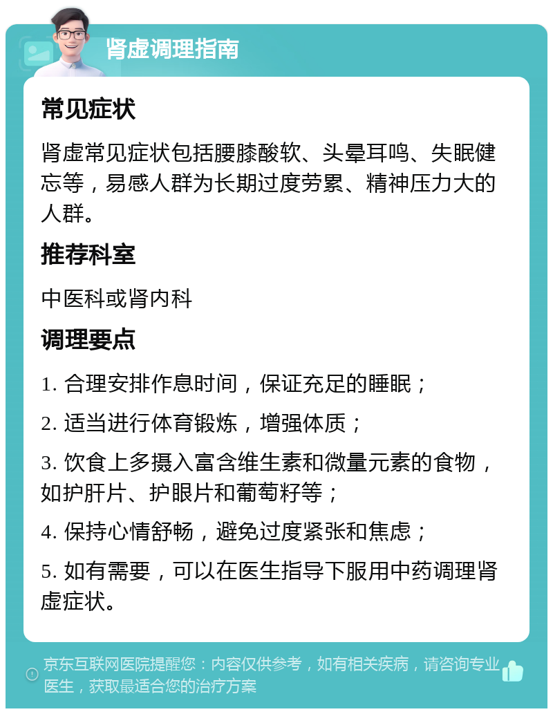 肾虚调理指南 常见症状 肾虚常见症状包括腰膝酸软、头晕耳鸣、失眠健忘等，易感人群为长期过度劳累、精神压力大的人群。 推荐科室 中医科或肾内科 调理要点 1. 合理安排作息时间，保证充足的睡眠； 2. 适当进行体育锻炼，增强体质； 3. 饮食上多摄入富含维生素和微量元素的食物，如护肝片、护眼片和葡萄籽等； 4. 保持心情舒畅，避免过度紧张和焦虑； 5. 如有需要，可以在医生指导下服用中药调理肾虚症状。