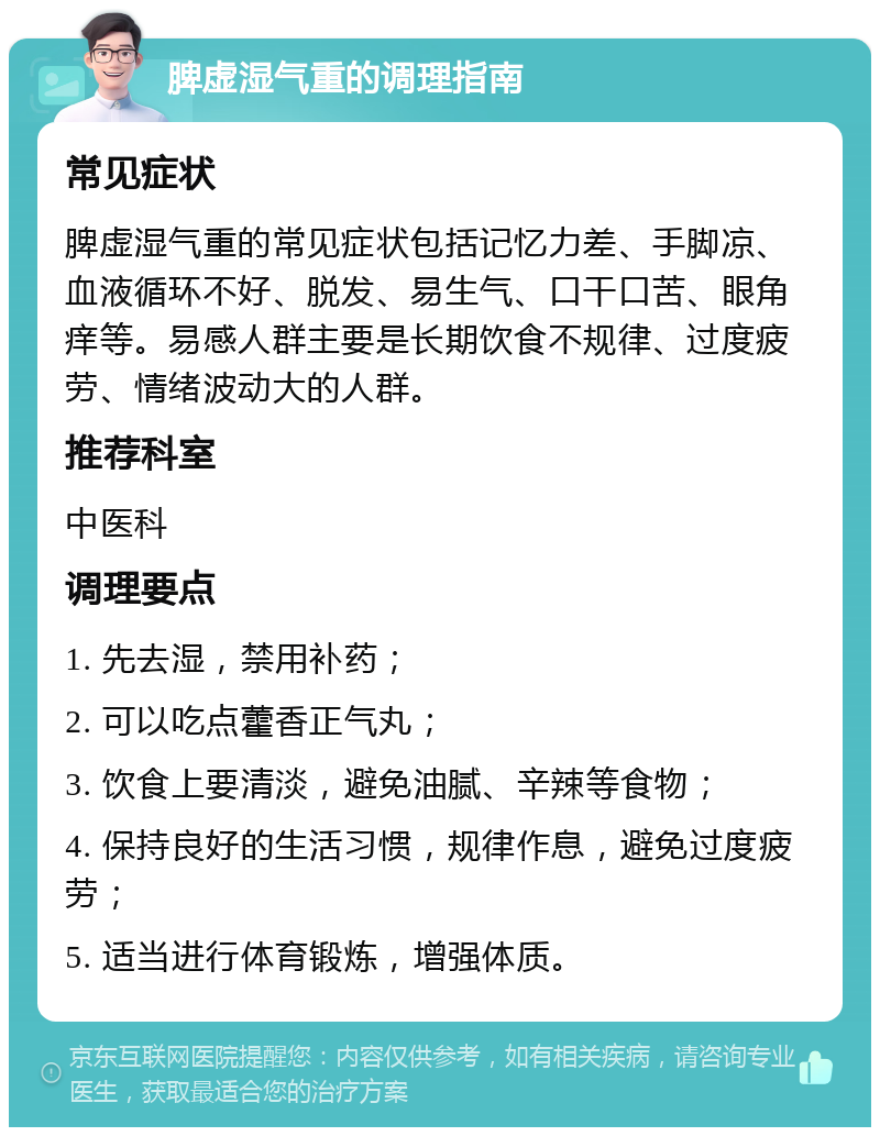 脾虚湿气重的调理指南 常见症状 脾虚湿气重的常见症状包括记忆力差、手脚凉、血液循环不好、脱发、易生气、口干口苦、眼角痒等。易感人群主要是长期饮食不规律、过度疲劳、情绪波动大的人群。 推荐科室 中医科 调理要点 1. 先去湿，禁用补药； 2. 可以吃点藿香正气丸； 3. 饮食上要清淡，避免油腻、辛辣等食物； 4. 保持良好的生活习惯，规律作息，避免过度疲劳； 5. 适当进行体育锻炼，增强体质。