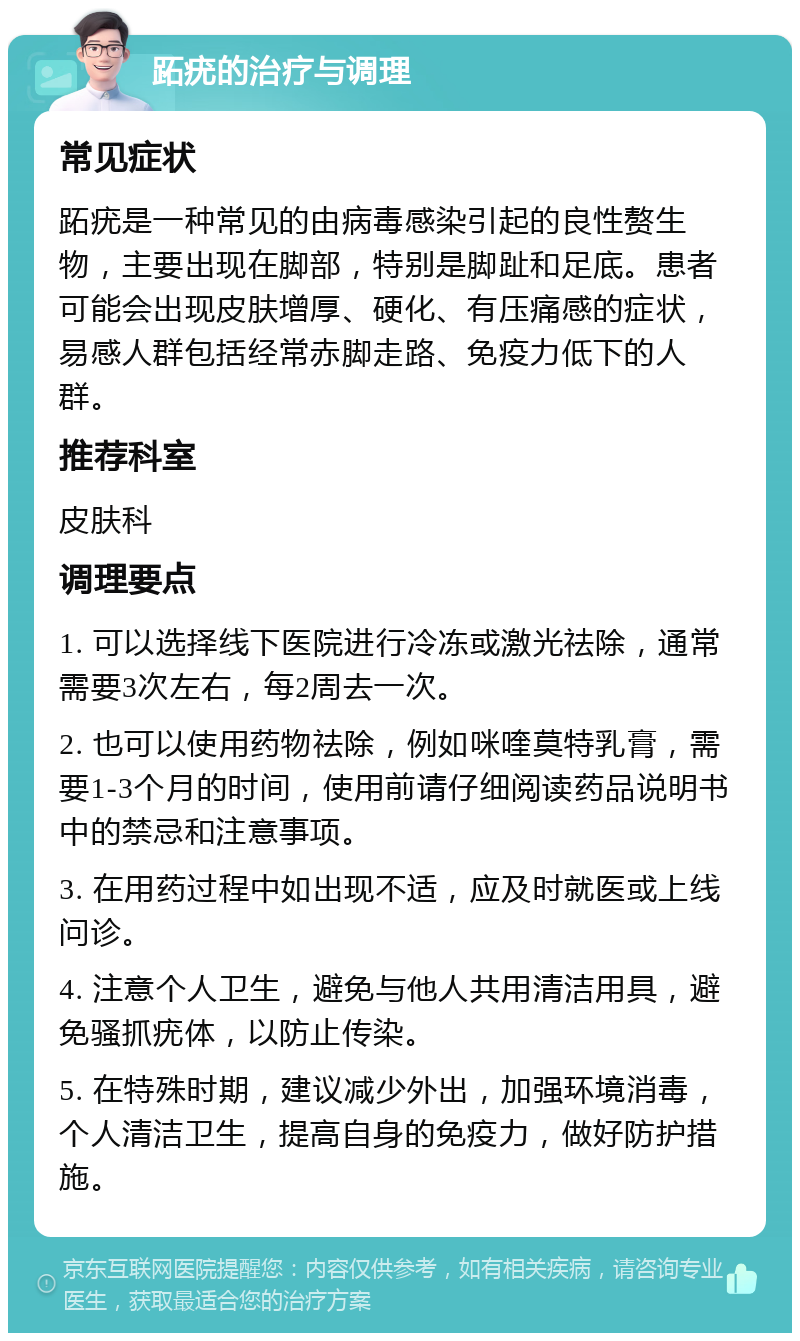 跖疣的治疗与调理 常见症状 跖疣是一种常见的由病毒感染引起的良性赘生物，主要出现在脚部，特别是脚趾和足底。患者可能会出现皮肤增厚、硬化、有压痛感的症状，易感人群包括经常赤脚走路、免疫力低下的人群。 推荐科室 皮肤科 调理要点 1. 可以选择线下医院进行冷冻或激光祛除，通常需要3次左右，每2周去一次。 2. 也可以使用药物祛除，例如咪喹莫特乳膏，需要1-3个月的时间，使用前请仔细阅读药品说明书中的禁忌和注意事项。 3. 在用药过程中如出现不适，应及时就医或上线问诊。 4. 注意个人卫生，避免与他人共用清洁用具，避免骚抓疣体，以防止传染。 5. 在特殊时期，建议减少外出，加强环境消毒，个人清洁卫生，提高自身的免疫力，做好防护措施。