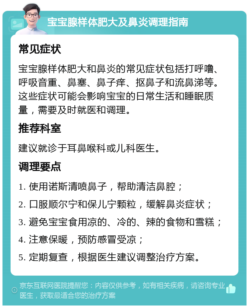 宝宝腺样体肥大及鼻炎调理指南 常见症状 宝宝腺样体肥大和鼻炎的常见症状包括打呼噜、呼吸音重、鼻塞、鼻子痒、抠鼻子和流鼻涕等。这些症状可能会影响宝宝的日常生活和睡眠质量，需要及时就医和调理。 推荐科室 建议就诊于耳鼻喉科或儿科医生。 调理要点 1. 使用诺斯清喷鼻子，帮助清洁鼻腔； 2. 口服顺尔宁和保儿宁颗粒，缓解鼻炎症状； 3. 避免宝宝食用凉的、冷的、辣的食物和雪糕； 4. 注意保暖，预防感冒受凉； 5. 定期复查，根据医生建议调整治疗方案。