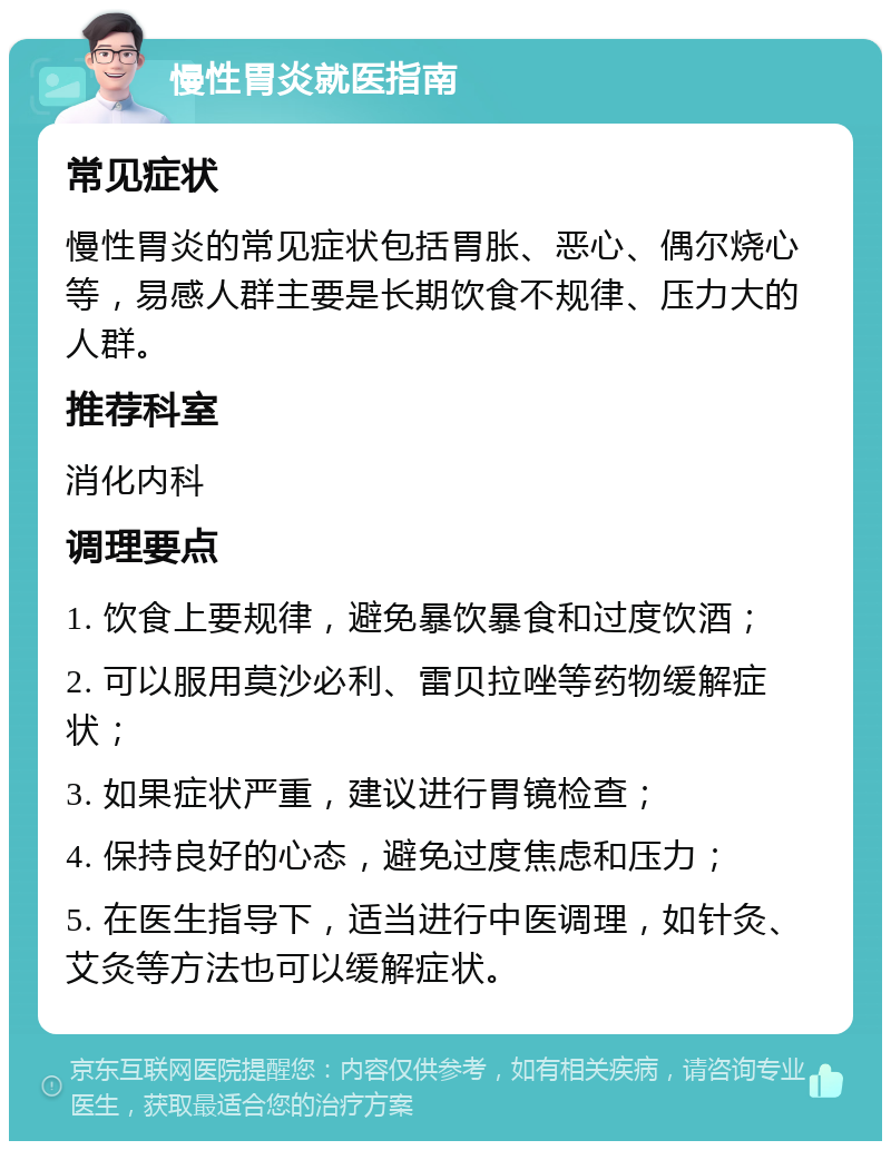 慢性胃炎就医指南 常见症状 慢性胃炎的常见症状包括胃胀、恶心、偶尔烧心等，易感人群主要是长期饮食不规律、压力大的人群。 推荐科室 消化内科 调理要点 1. 饮食上要规律，避免暴饮暴食和过度饮酒； 2. 可以服用莫沙必利、雷贝拉唑等药物缓解症状； 3. 如果症状严重，建议进行胃镜检查； 4. 保持良好的心态，避免过度焦虑和压力； 5. 在医生指导下，适当进行中医调理，如针灸、艾灸等方法也可以缓解症状。