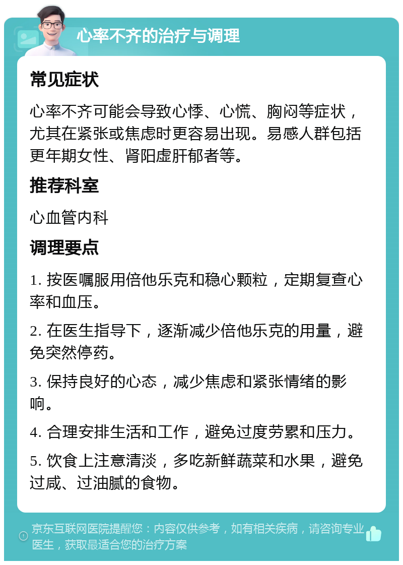 心率不齐的治疗与调理 常见症状 心率不齐可能会导致心悸、心慌、胸闷等症状，尤其在紧张或焦虑时更容易出现。易感人群包括更年期女性、肾阳虚肝郁者等。 推荐科室 心血管内科 调理要点 1. 按医嘱服用倍他乐克和稳心颗粒，定期复查心率和血压。 2. 在医生指导下，逐渐减少倍他乐克的用量，避免突然停药。 3. 保持良好的心态，减少焦虑和紧张情绪的影响。 4. 合理安排生活和工作，避免过度劳累和压力。 5. 饮食上注意清淡，多吃新鲜蔬菜和水果，避免过咸、过油腻的食物。