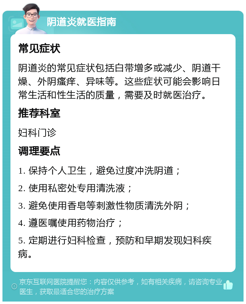 阴道炎就医指南 常见症状 阴道炎的常见症状包括白带增多或减少、阴道干燥、外阴瘙痒、异味等。这些症状可能会影响日常生活和性生活的质量，需要及时就医治疗。 推荐科室 妇科门诊 调理要点 1. 保持个人卫生，避免过度冲洗阴道； 2. 使用私密处专用清洗液； 3. 避免使用香皂等刺激性物质清洗外阴； 4. 遵医嘱使用药物治疗； 5. 定期进行妇科检查，预防和早期发现妇科疾病。