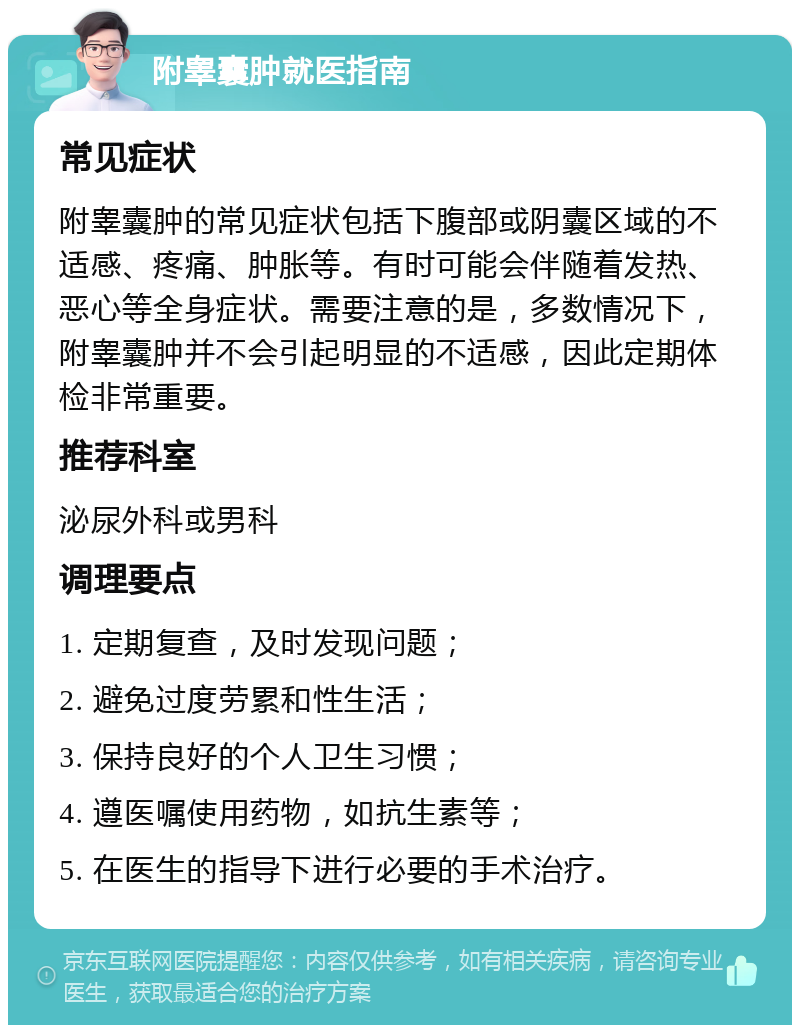 附睾囊肿就医指南 常见症状 附睾囊肿的常见症状包括下腹部或阴囊区域的不适感、疼痛、肿胀等。有时可能会伴随着发热、恶心等全身症状。需要注意的是，多数情况下，附睾囊肿并不会引起明显的不适感，因此定期体检非常重要。 推荐科室 泌尿外科或男科 调理要点 1. 定期复查，及时发现问题； 2. 避免过度劳累和性生活； 3. 保持良好的个人卫生习惯； 4. 遵医嘱使用药物，如抗生素等； 5. 在医生的指导下进行必要的手术治疗。