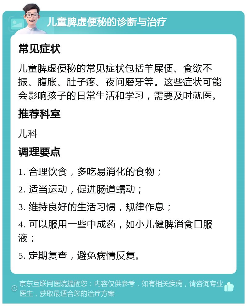 儿童脾虚便秘的诊断与治疗 常见症状 儿童脾虚便秘的常见症状包括羊屎便、食欲不振、腹胀、肚子疼、夜间磨牙等。这些症状可能会影响孩子的日常生活和学习，需要及时就医。 推荐科室 儿科 调理要点 1. 合理饮食，多吃易消化的食物； 2. 适当运动，促进肠道蠕动； 3. 维持良好的生活习惯，规律作息； 4. 可以服用一些中成药，如小儿健脾消食口服液； 5. 定期复查，避免病情反复。