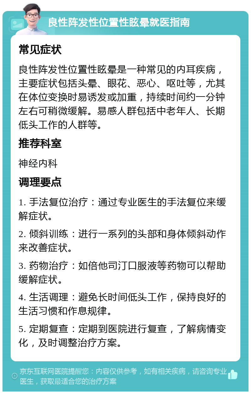 良性阵发性位置性眩晕就医指南 常见症状 良性阵发性位置性眩晕是一种常见的内耳疾病，主要症状包括头晕、眼花、恶心、呕吐等，尤其在体位变换时易诱发或加重，持续时间约一分钟左右可稍微缓解。易感人群包括中老年人、长期低头工作的人群等。 推荐科室 神经内科 调理要点 1. 手法复位治疗：通过专业医生的手法复位来缓解症状。 2. 倾斜训练：进行一系列的头部和身体倾斜动作来改善症状。 3. 药物治疗：如倍他司汀口服液等药物可以帮助缓解症状。 4. 生活调理：避免长时间低头工作，保持良好的生活习惯和作息规律。 5. 定期复查：定期到医院进行复查，了解病情变化，及时调整治疗方案。