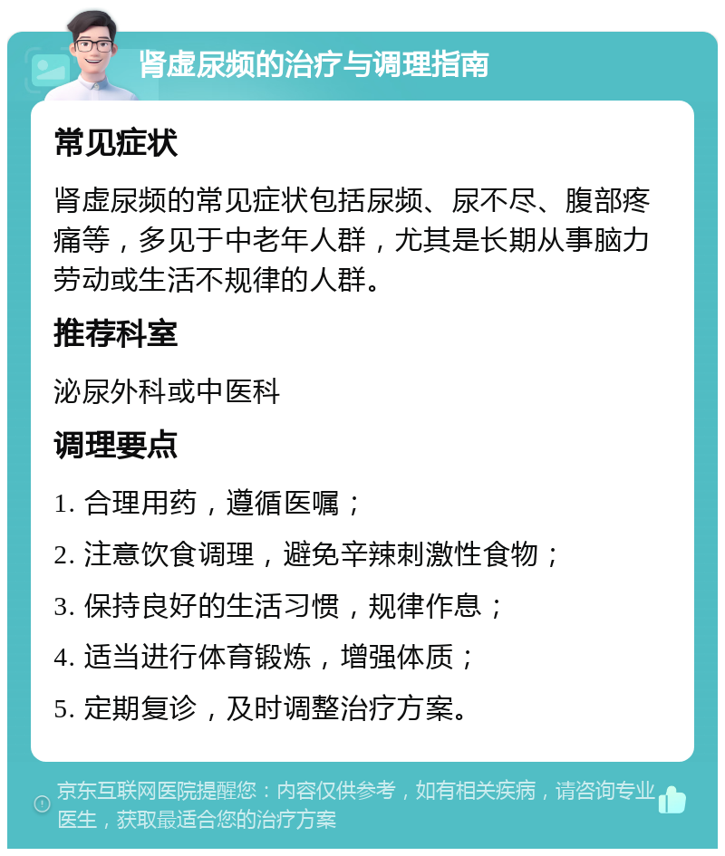 肾虚尿频的治疗与调理指南 常见症状 肾虚尿频的常见症状包括尿频、尿不尽、腹部疼痛等，多见于中老年人群，尤其是长期从事脑力劳动或生活不规律的人群。 推荐科室 泌尿外科或中医科 调理要点 1. 合理用药，遵循医嘱； 2. 注意饮食调理，避免辛辣刺激性食物； 3. 保持良好的生活习惯，规律作息； 4. 适当进行体育锻炼，增强体质； 5. 定期复诊，及时调整治疗方案。