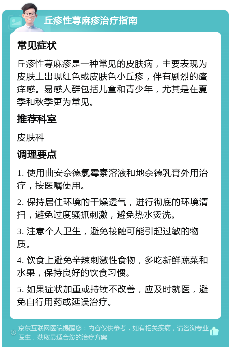 丘疹性荨麻疹治疗指南 常见症状 丘疹性荨麻疹是一种常见的皮肤病，主要表现为皮肤上出现红色或皮肤色小丘疹，伴有剧烈的瘙痒感。易感人群包括儿童和青少年，尤其是在夏季和秋季更为常见。 推荐科室 皮肤科 调理要点 1. 使用曲安奈德氯霉素溶液和地奈德乳膏外用治疗，按医嘱使用。 2. 保持居住环境的干燥透气，进行彻底的环境清扫，避免过度骚抓刺激，避免热水烫洗。 3. 注意个人卫生，避免接触可能引起过敏的物质。 4. 饮食上避免辛辣刺激性食物，多吃新鲜蔬菜和水果，保持良好的饮食习惯。 5. 如果症状加重或持续不改善，应及时就医，避免自行用药或延误治疗。