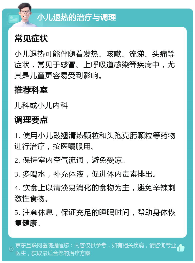 小儿退热的治疗与调理 常见症状 小儿退热可能伴随着发热、咳嗽、流涕、头痛等症状，常见于感冒、上呼吸道感染等疾病中，尤其是儿童更容易受到影响。 推荐科室 儿科或小儿内科 调理要点 1. 使用小儿豉翘清热颗粒和头孢克肟颗粒等药物进行治疗，按医嘱服用。 2. 保持室内空气流通，避免受凉。 3. 多喝水，补充体液，促进体内毒素排出。 4. 饮食上以清淡易消化的食物为主，避免辛辣刺激性食物。 5. 注意休息，保证充足的睡眠时间，帮助身体恢复健康。