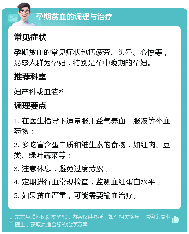 孕期贫血的调理与治疗 常见症状 孕期贫血的常见症状包括疲劳、头晕、心悸等，易感人群为孕妇，特别是孕中晚期的孕妇。 推荐科室 妇产科或血液科 调理要点 1. 在医生指导下适量服用益气养血口服液等补血药物； 2. 多吃富含蛋白质和维生素的食物，如红肉、豆类、绿叶蔬菜等； 3. 注意休息，避免过度劳累； 4. 定期进行血常规检查，监测血红蛋白水平； 5. 如果贫血严重，可能需要输血治疗。