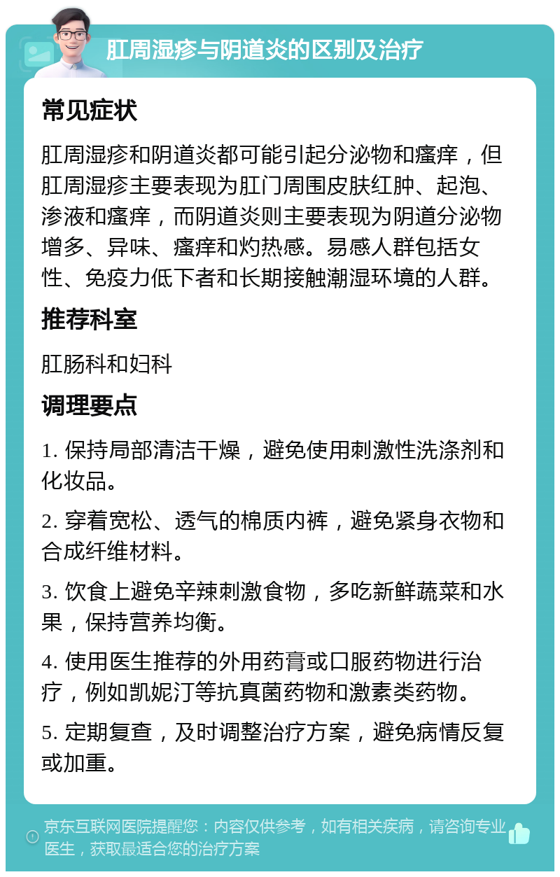 肛周湿疹与阴道炎的区别及治疗 常见症状 肛周湿疹和阴道炎都可能引起分泌物和瘙痒，但肛周湿疹主要表现为肛门周围皮肤红肿、起泡、渗液和瘙痒，而阴道炎则主要表现为阴道分泌物增多、异味、瘙痒和灼热感。易感人群包括女性、免疫力低下者和长期接触潮湿环境的人群。 推荐科室 肛肠科和妇科 调理要点 1. 保持局部清洁干燥，避免使用刺激性洗涤剂和化妆品。 2. 穿着宽松、透气的棉质内裤，避免紧身衣物和合成纤维材料。 3. 饮食上避免辛辣刺激食物，多吃新鲜蔬菜和水果，保持营养均衡。 4. 使用医生推荐的外用药膏或口服药物进行治疗，例如凯妮汀等抗真菌药物和激素类药物。 5. 定期复查，及时调整治疗方案，避免病情反复或加重。