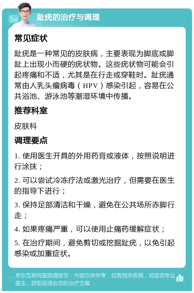 趾疣的治疗与调理 常见症状 趾疣是一种常见的皮肤病，主要表现为脚底或脚趾上出现小而硬的疣状物。这些疣状物可能会引起疼痛和不适，尤其是在行走或穿鞋时。趾疣通常由人乳头瘤病毒（HPV）感染引起，容易在公共浴池、游泳池等潮湿环境中传播。 推荐科室 皮肤科 调理要点 1. 使用医生开具的外用药膏或液体，按照说明进行涂抹； 2. 可以尝试冷冻疗法或激光治疗，但需要在医生的指导下进行； 3. 保持足部清洁和干燥，避免在公共场所赤脚行走； 4. 如果疼痛严重，可以使用止痛药缓解症状； 5. 在治疗期间，避免剪切或挖掘趾疣，以免引起感染或加重症状。