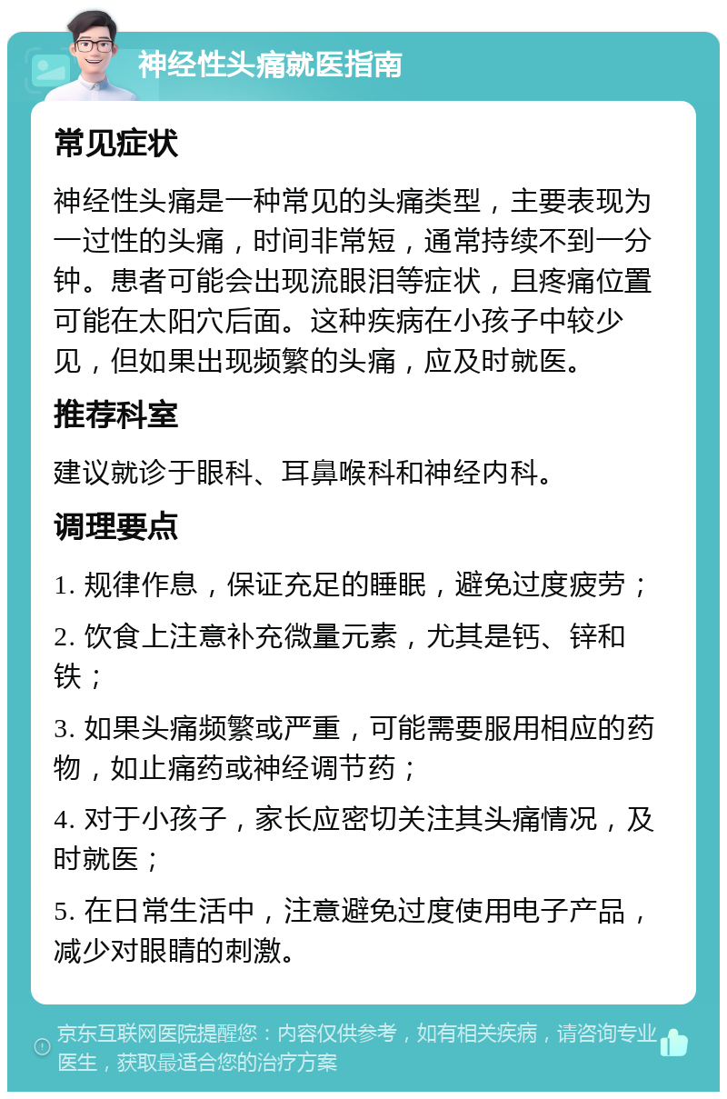 神经性头痛就医指南 常见症状 神经性头痛是一种常见的头痛类型，主要表现为一过性的头痛，时间非常短，通常持续不到一分钟。患者可能会出现流眼泪等症状，且疼痛位置可能在太阳穴后面。这种疾病在小孩子中较少见，但如果出现频繁的头痛，应及时就医。 推荐科室 建议就诊于眼科、耳鼻喉科和神经内科。 调理要点 1. 规律作息，保证充足的睡眠，避免过度疲劳； 2. 饮食上注意补充微量元素，尤其是钙、锌和铁； 3. 如果头痛频繁或严重，可能需要服用相应的药物，如止痛药或神经调节药； 4. 对于小孩子，家长应密切关注其头痛情况，及时就医； 5. 在日常生活中，注意避免过度使用电子产品，减少对眼睛的刺激。