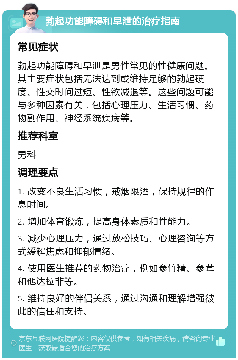 勃起功能障碍和早泄的治疗指南 常见症状 勃起功能障碍和早泄是男性常见的性健康问题。其主要症状包括无法达到或维持足够的勃起硬度、性交时间过短、性欲减退等。这些问题可能与多种因素有关，包括心理压力、生活习惯、药物副作用、神经系统疾病等。 推荐科室 男科 调理要点 1. 改变不良生活习惯，戒烟限酒，保持规律的作息时间。 2. 增加体育锻炼，提高身体素质和性能力。 3. 减少心理压力，通过放松技巧、心理咨询等方式缓解焦虑和抑郁情绪。 4. 使用医生推荐的药物治疗，例如参竹精、参茸和他达拉非等。 5. 维持良好的伴侣关系，通过沟通和理解增强彼此的信任和支持。