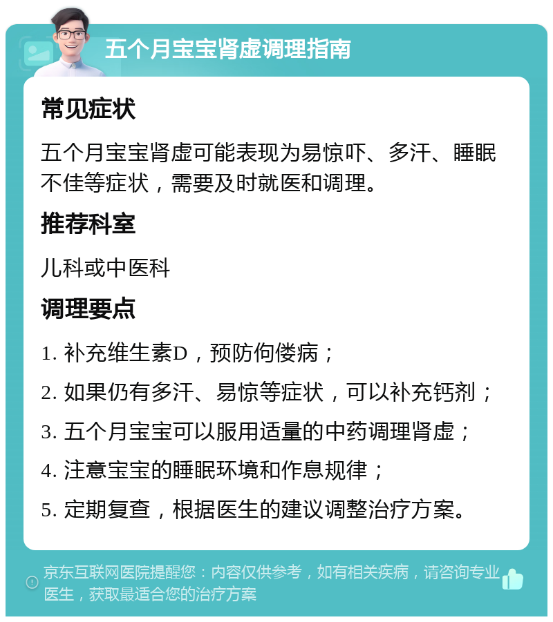 五个月宝宝肾虚调理指南 常见症状 五个月宝宝肾虚可能表现为易惊吓、多汗、睡眠不佳等症状，需要及时就医和调理。 推荐科室 儿科或中医科 调理要点 1. 补充维生素D，预防佝偻病； 2. 如果仍有多汗、易惊等症状，可以补充钙剂； 3. 五个月宝宝可以服用适量的中药调理肾虚； 4. 注意宝宝的睡眠环境和作息规律； 5. 定期复查，根据医生的建议调整治疗方案。