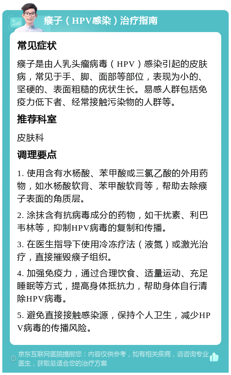 瘊子（HPV感染）治疗指南 常见症状 瘊子是由人乳头瘤病毒（HPV）感染引起的皮肤病，常见于手、脚、面部等部位，表现为小的、坚硬的、表面粗糙的疣状生长。易感人群包括免疫力低下者、经常接触污染物的人群等。 推荐科室 皮肤科 调理要点 1. 使用含有水杨酸、苯甲酸或三氯乙酸的外用药物，如水杨酸软膏、苯甲酸软膏等，帮助去除瘊子表面的角质层。 2. 涂抹含有抗病毒成分的药物，如干扰素、利巴韦林等，抑制HPV病毒的复制和传播。 3. 在医生指导下使用冷冻疗法（液氮）或激光治疗，直接摧毁瘊子组织。 4. 加强免疫力，通过合理饮食、适量运动、充足睡眠等方式，提高身体抵抗力，帮助身体自行清除HPV病毒。 5. 避免直接接触感染源，保持个人卫生，减少HPV病毒的传播风险。