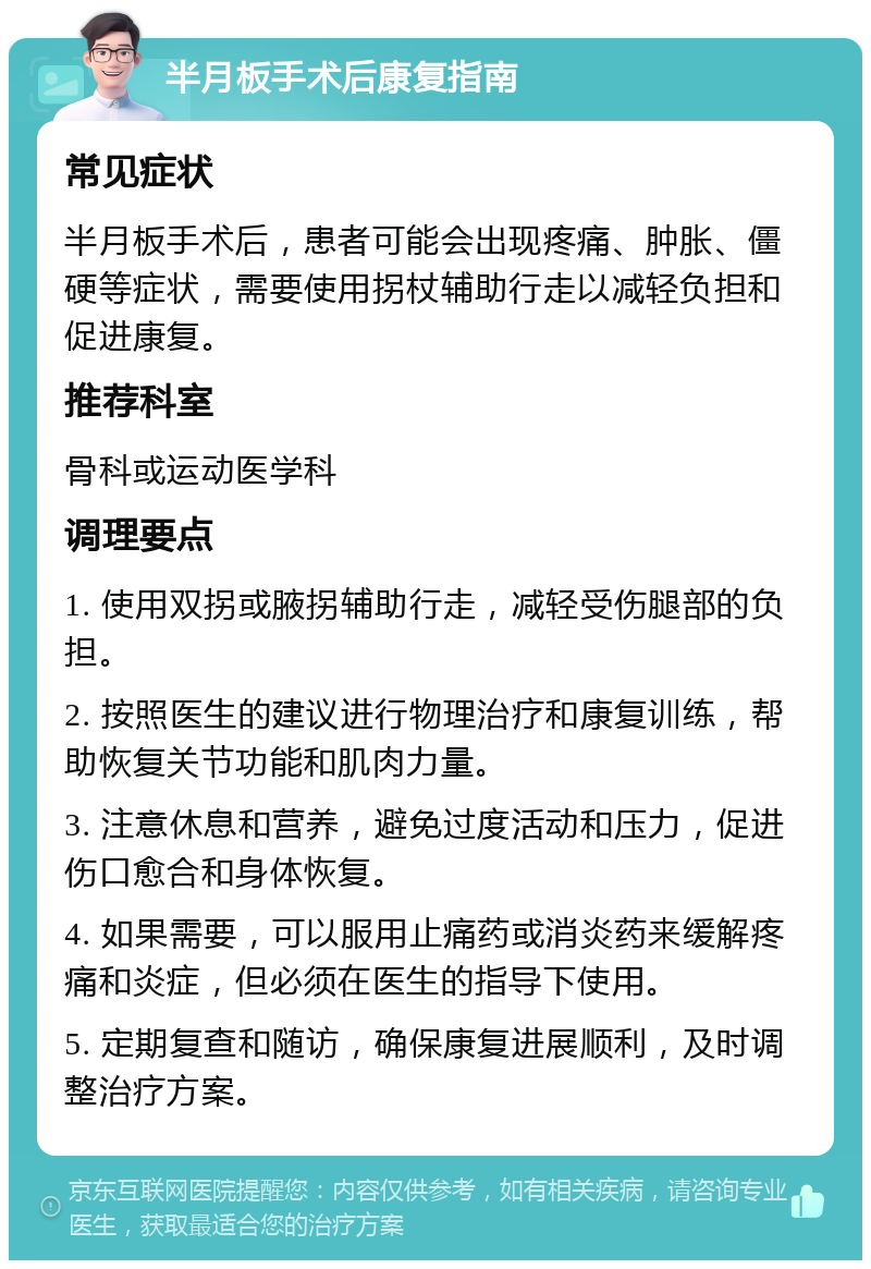 半月板手术后康复指南 常见症状 半月板手术后，患者可能会出现疼痛、肿胀、僵硬等症状，需要使用拐杖辅助行走以减轻负担和促进康复。 推荐科室 骨科或运动医学科 调理要点 1. 使用双拐或腋拐辅助行走，减轻受伤腿部的负担。 2. 按照医生的建议进行物理治疗和康复训练，帮助恢复关节功能和肌肉力量。 3. 注意休息和营养，避免过度活动和压力，促进伤口愈合和身体恢复。 4. 如果需要，可以服用止痛药或消炎药来缓解疼痛和炎症，但必须在医生的指导下使用。 5. 定期复查和随访，确保康复进展顺利，及时调整治疗方案。