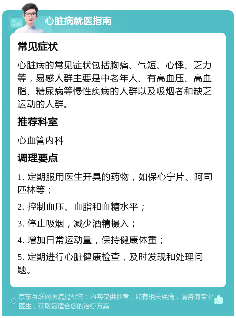 心脏病就医指南 常见症状 心脏病的常见症状包括胸痛、气短、心悸、乏力等，易感人群主要是中老年人、有高血压、高血脂、糖尿病等慢性疾病的人群以及吸烟者和缺乏运动的人群。 推荐科室 心血管内科 调理要点 1. 定期服用医生开具的药物，如保心宁片、阿司匹林等； 2. 控制血压、血脂和血糖水平； 3. 停止吸烟，减少酒精摄入； 4. 增加日常运动量，保持健康体重； 5. 定期进行心脏健康检查，及时发现和处理问题。