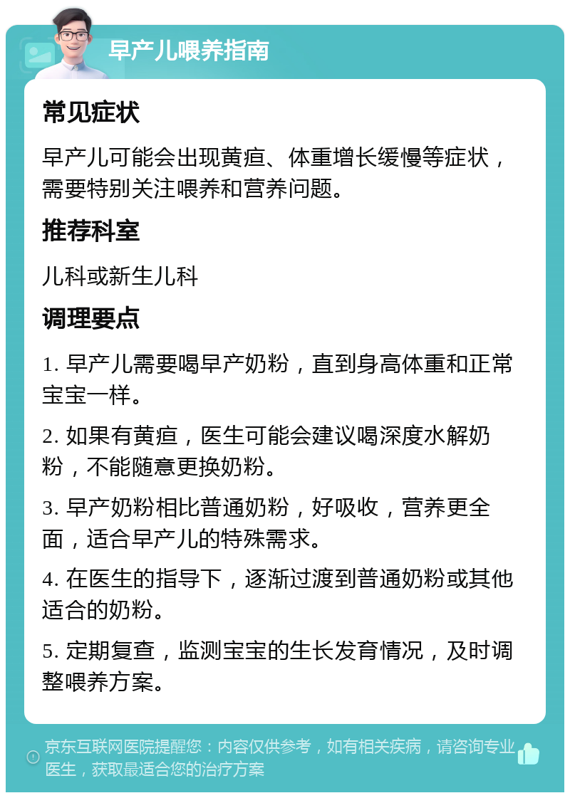 早产儿喂养指南 常见症状 早产儿可能会出现黄疸、体重增长缓慢等症状，需要特别关注喂养和营养问题。 推荐科室 儿科或新生儿科 调理要点 1. 早产儿需要喝早产奶粉，直到身高体重和正常宝宝一样。 2. 如果有黄疸，医生可能会建议喝深度水解奶粉，不能随意更换奶粉。 3. 早产奶粉相比普通奶粉，好吸收，营养更全面，适合早产儿的特殊需求。 4. 在医生的指导下，逐渐过渡到普通奶粉或其他适合的奶粉。 5. 定期复查，监测宝宝的生长发育情况，及时调整喂养方案。