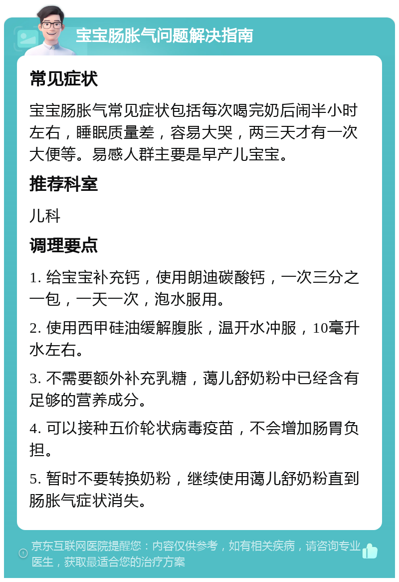 宝宝肠胀气问题解决指南 常见症状 宝宝肠胀气常见症状包括每次喝完奶后闹半小时左右，睡眠质量差，容易大哭，两三天才有一次大便等。易感人群主要是早产儿宝宝。 推荐科室 儿科 调理要点 1. 给宝宝补充钙，使用朗迪碳酸钙，一次三分之一包，一天一次，泡水服用。 2. 使用西甲硅油缓解腹胀，温开水冲服，10毫升水左右。 3. 不需要额外补充乳糖，蔼儿舒奶粉中已经含有足够的营养成分。 4. 可以接种五价轮状病毒疫苗，不会增加肠胃负担。 5. 暂时不要转换奶粉，继续使用蔼儿舒奶粉直到肠胀气症状消失。