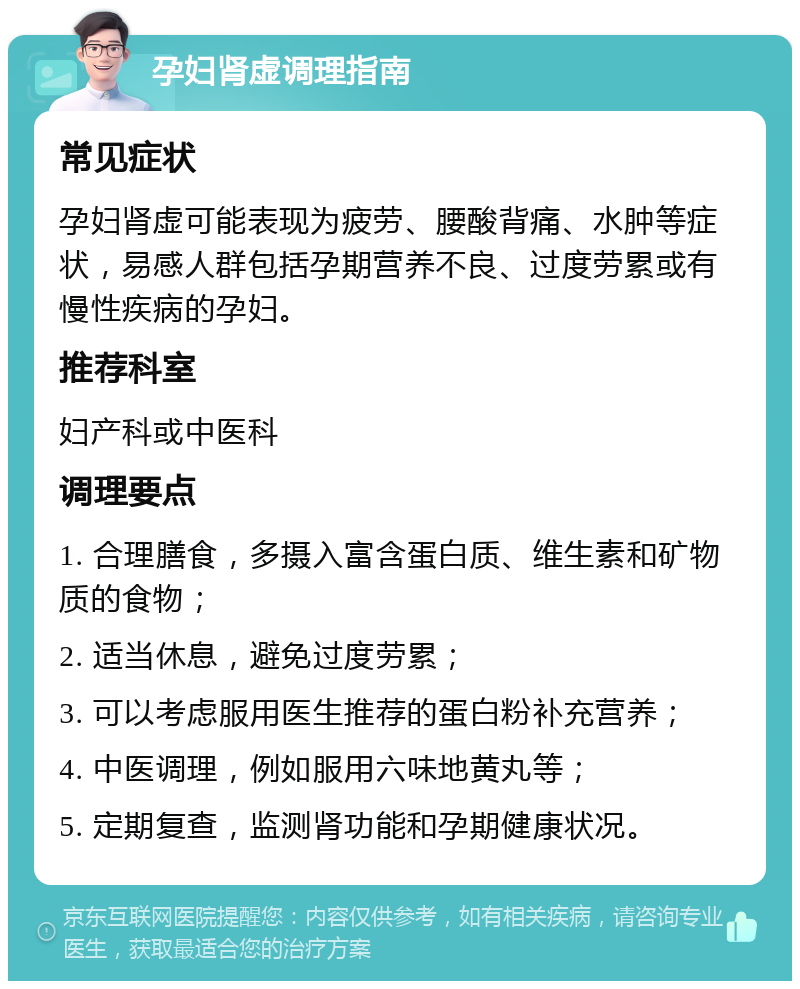 孕妇肾虚调理指南 常见症状 孕妇肾虚可能表现为疲劳、腰酸背痛、水肿等症状，易感人群包括孕期营养不良、过度劳累或有慢性疾病的孕妇。 推荐科室 妇产科或中医科 调理要点 1. 合理膳食，多摄入富含蛋白质、维生素和矿物质的食物； 2. 适当休息，避免过度劳累； 3. 可以考虑服用医生推荐的蛋白粉补充营养； 4. 中医调理，例如服用六味地黄丸等； 5. 定期复查，监测肾功能和孕期健康状况。