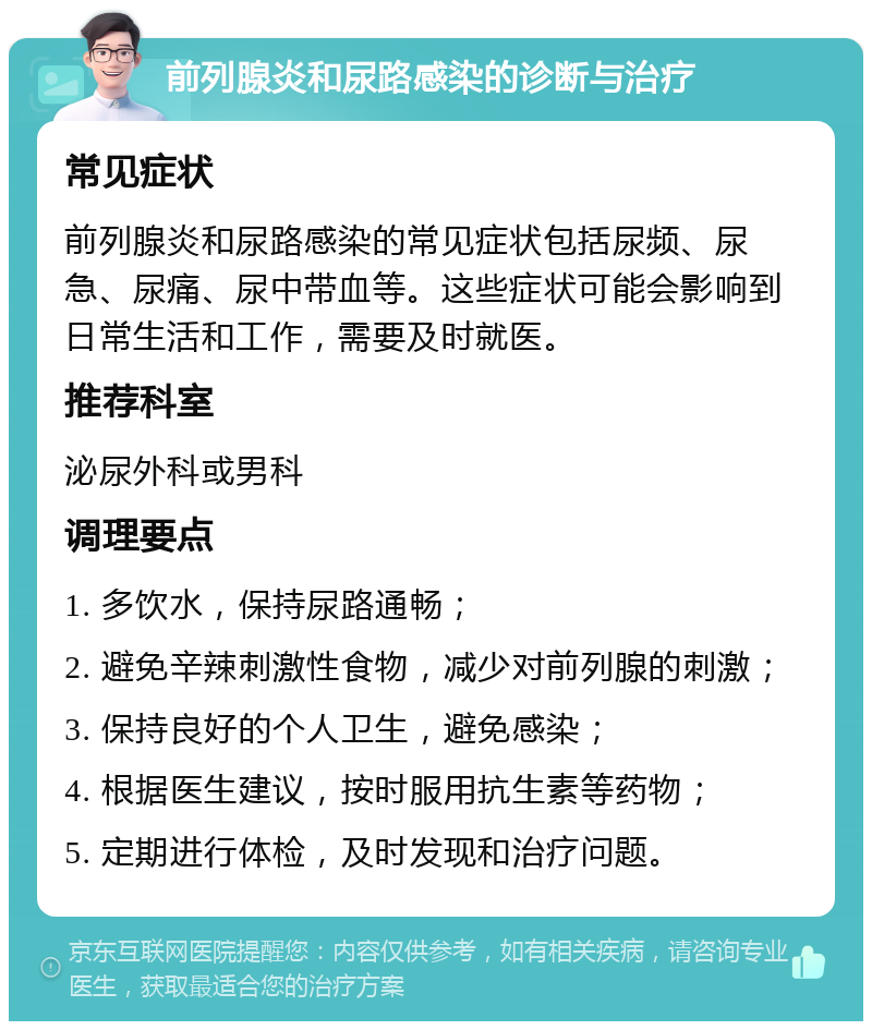 前列腺炎和尿路感染的诊断与治疗 常见症状 前列腺炎和尿路感染的常见症状包括尿频、尿急、尿痛、尿中带血等。这些症状可能会影响到日常生活和工作，需要及时就医。 推荐科室 泌尿外科或男科 调理要点 1. 多饮水，保持尿路通畅； 2. 避免辛辣刺激性食物，减少对前列腺的刺激； 3. 保持良好的个人卫生，避免感染； 4. 根据医生建议，按时服用抗生素等药物； 5. 定期进行体检，及时发现和治疗问题。