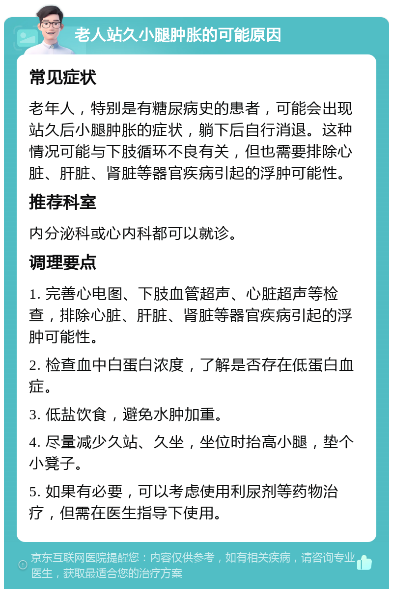 老人站久小腿肿胀的可能原因 常见症状 老年人，特别是有糖尿病史的患者，可能会出现站久后小腿肿胀的症状，躺下后自行消退。这种情况可能与下肢循环不良有关，但也需要排除心脏、肝脏、肾脏等器官疾病引起的浮肿可能性。 推荐科室 内分泌科或心内科都可以就诊。 调理要点 1. 完善心电图、下肢血管超声、心脏超声等检查，排除心脏、肝脏、肾脏等器官疾病引起的浮肿可能性。 2. 检查血中白蛋白浓度，了解是否存在低蛋白血症。 3. 低盐饮食，避免水肿加重。 4. 尽量减少久站、久坐，坐位时抬高小腿，垫个小凳子。 5. 如果有必要，可以考虑使用利尿剂等药物治疗，但需在医生指导下使用。