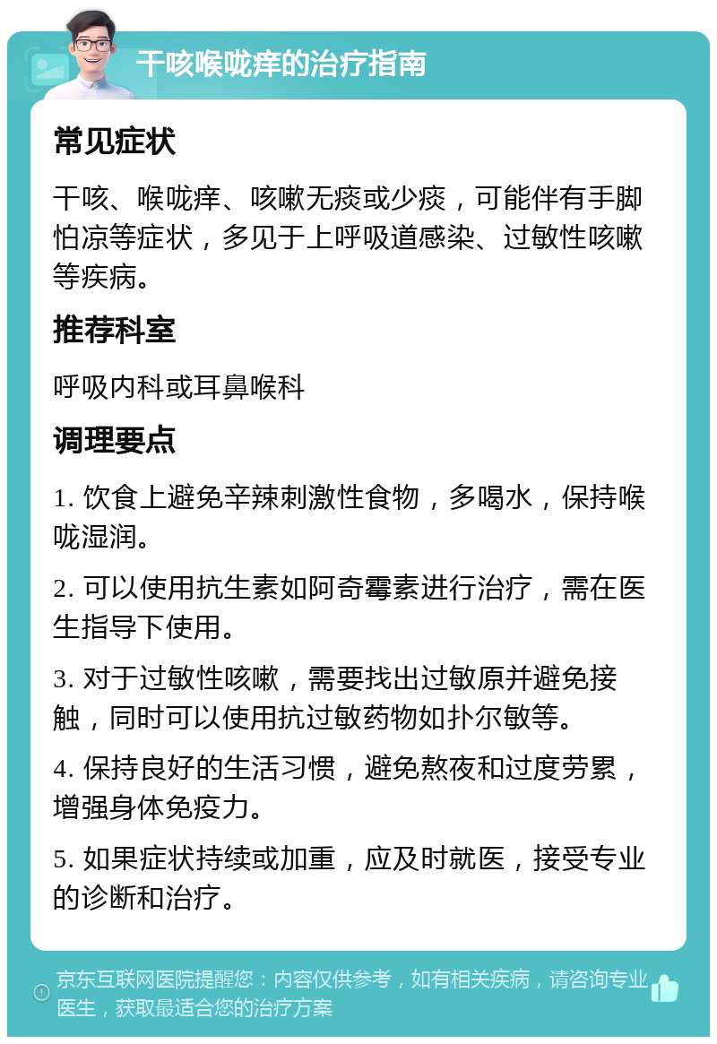 干咳喉咙痒的治疗指南 常见症状 干咳、喉咙痒、咳嗽无痰或少痰，可能伴有手脚怕凉等症状，多见于上呼吸道感染、过敏性咳嗽等疾病。 推荐科室 呼吸内科或耳鼻喉科 调理要点 1. 饮食上避免辛辣刺激性食物，多喝水，保持喉咙湿润。 2. 可以使用抗生素如阿奇霉素进行治疗，需在医生指导下使用。 3. 对于过敏性咳嗽，需要找出过敏原并避免接触，同时可以使用抗过敏药物如扑尔敏等。 4. 保持良好的生活习惯，避免熬夜和过度劳累，增强身体免疫力。 5. 如果症状持续或加重，应及时就医，接受专业的诊断和治疗。