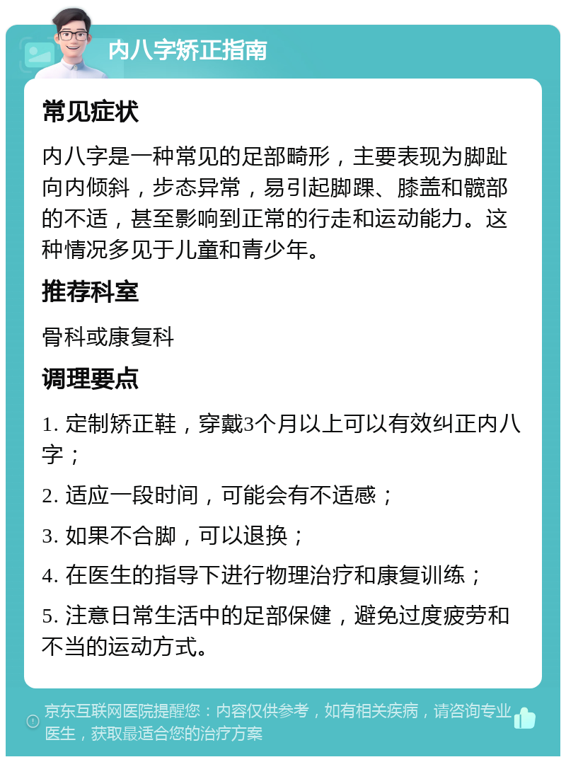 内八字矫正指南 常见症状 内八字是一种常见的足部畸形，主要表现为脚趾向内倾斜，步态异常，易引起脚踝、膝盖和髋部的不适，甚至影响到正常的行走和运动能力。这种情况多见于儿童和青少年。 推荐科室 骨科或康复科 调理要点 1. 定制矫正鞋，穿戴3个月以上可以有效纠正内八字； 2. 适应一段时间，可能会有不适感； 3. 如果不合脚，可以退换； 4. 在医生的指导下进行物理治疗和康复训练； 5. 注意日常生活中的足部保健，避免过度疲劳和不当的运动方式。