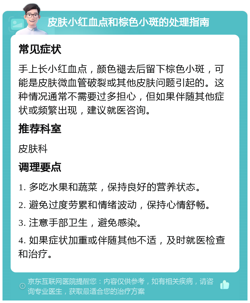 皮肤小红血点和棕色小斑的处理指南 常见症状 手上长小红血点，颜色褪去后留下棕色小斑，可能是皮肤微血管破裂或其他皮肤问题引起的。这种情况通常不需要过多担心，但如果伴随其他症状或频繁出现，建议就医咨询。 推荐科室 皮肤科 调理要点 1. 多吃水果和蔬菜，保持良好的营养状态。 2. 避免过度劳累和情绪波动，保持心情舒畅。 3. 注意手部卫生，避免感染。 4. 如果症状加重或伴随其他不适，及时就医检查和治疗。