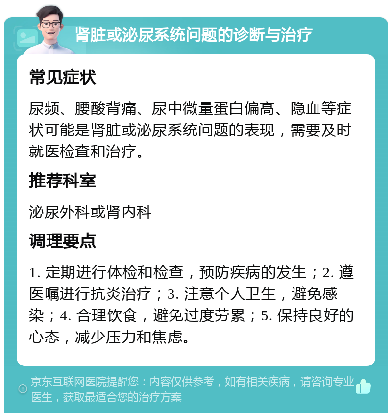 肾脏或泌尿系统问题的诊断与治疗 常见症状 尿频、腰酸背痛、尿中微量蛋白偏高、隐血等症状可能是肾脏或泌尿系统问题的表现，需要及时就医检查和治疗。 推荐科室 泌尿外科或肾内科 调理要点 1. 定期进行体检和检查，预防疾病的发生；2. 遵医嘱进行抗炎治疗；3. 注意个人卫生，避免感染；4. 合理饮食，避免过度劳累；5. 保持良好的心态，减少压力和焦虑。