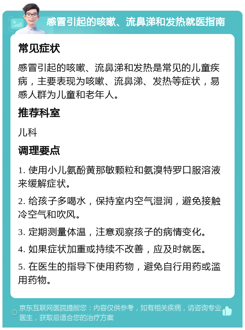 感冒引起的咳嗽、流鼻涕和发热就医指南 常见症状 感冒引起的咳嗽、流鼻涕和发热是常见的儿童疾病，主要表现为咳嗽、流鼻涕、发热等症状，易感人群为儿童和老年人。 推荐科室 儿科 调理要点 1. 使用小儿氨酚黄那敏颗粒和氨溴特罗口服溶液来缓解症状。 2. 给孩子多喝水，保持室内空气湿润，避免接触冷空气和吹风。 3. 定期测量体温，注意观察孩子的病情变化。 4. 如果症状加重或持续不改善，应及时就医。 5. 在医生的指导下使用药物，避免自行用药或滥用药物。