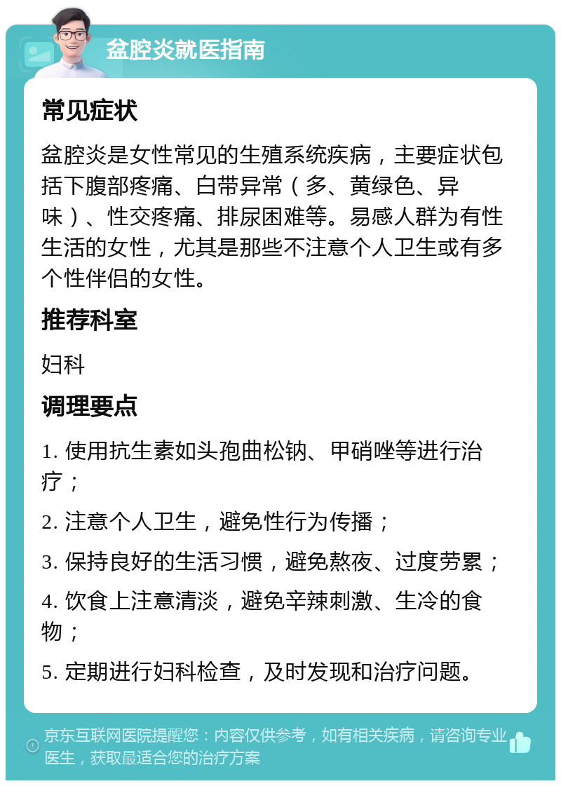 盆腔炎就医指南 常见症状 盆腔炎是女性常见的生殖系统疾病，主要症状包括下腹部疼痛、白带异常（多、黄绿色、异味）、性交疼痛、排尿困难等。易感人群为有性生活的女性，尤其是那些不注意个人卫生或有多个性伴侣的女性。 推荐科室 妇科 调理要点 1. 使用抗生素如头孢曲松钠、甲硝唑等进行治疗； 2. 注意个人卫生，避免性行为传播； 3. 保持良好的生活习惯，避免熬夜、过度劳累； 4. 饮食上注意清淡，避免辛辣刺激、生冷的食物； 5. 定期进行妇科检查，及时发现和治疗问题。