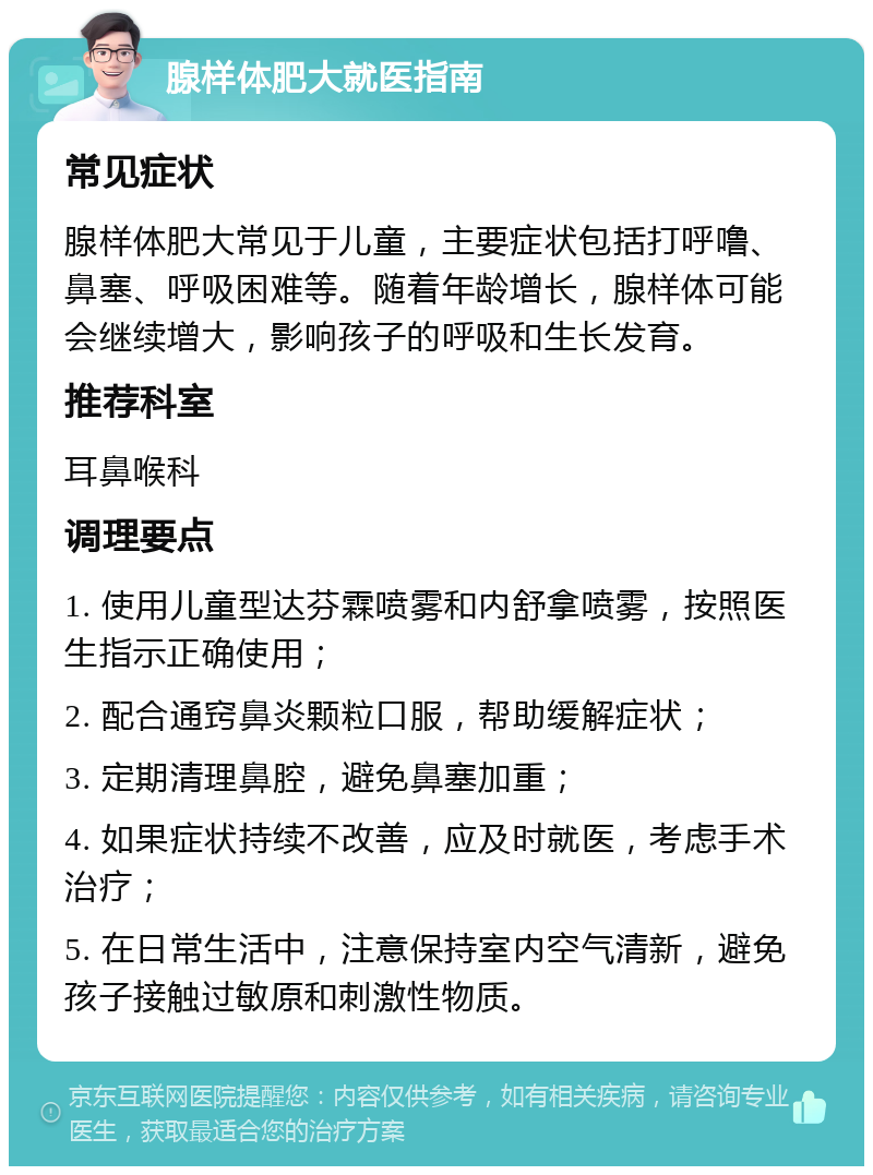 腺样体肥大就医指南 常见症状 腺样体肥大常见于儿童，主要症状包括打呼噜、鼻塞、呼吸困难等。随着年龄增长，腺样体可能会继续增大，影响孩子的呼吸和生长发育。 推荐科室 耳鼻喉科 调理要点 1. 使用儿童型达芬霖喷雾和内舒拿喷雾，按照医生指示正确使用； 2. 配合通窍鼻炎颗粒口服，帮助缓解症状； 3. 定期清理鼻腔，避免鼻塞加重； 4. 如果症状持续不改善，应及时就医，考虑手术治疗； 5. 在日常生活中，注意保持室内空气清新，避免孩子接触过敏原和刺激性物质。