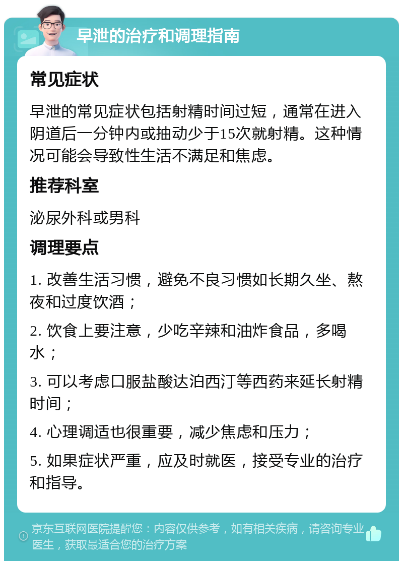 早泄的治疗和调理指南 常见症状 早泄的常见症状包括射精时间过短，通常在进入阴道后一分钟内或抽动少于15次就射精。这种情况可能会导致性生活不满足和焦虑。 推荐科室 泌尿外科或男科 调理要点 1. 改善生活习惯，避免不良习惯如长期久坐、熬夜和过度饮酒； 2. 饮食上要注意，少吃辛辣和油炸食品，多喝水； 3. 可以考虑口服盐酸达泊西汀等西药来延长射精时间； 4. 心理调适也很重要，减少焦虑和压力； 5. 如果症状严重，应及时就医，接受专业的治疗和指导。