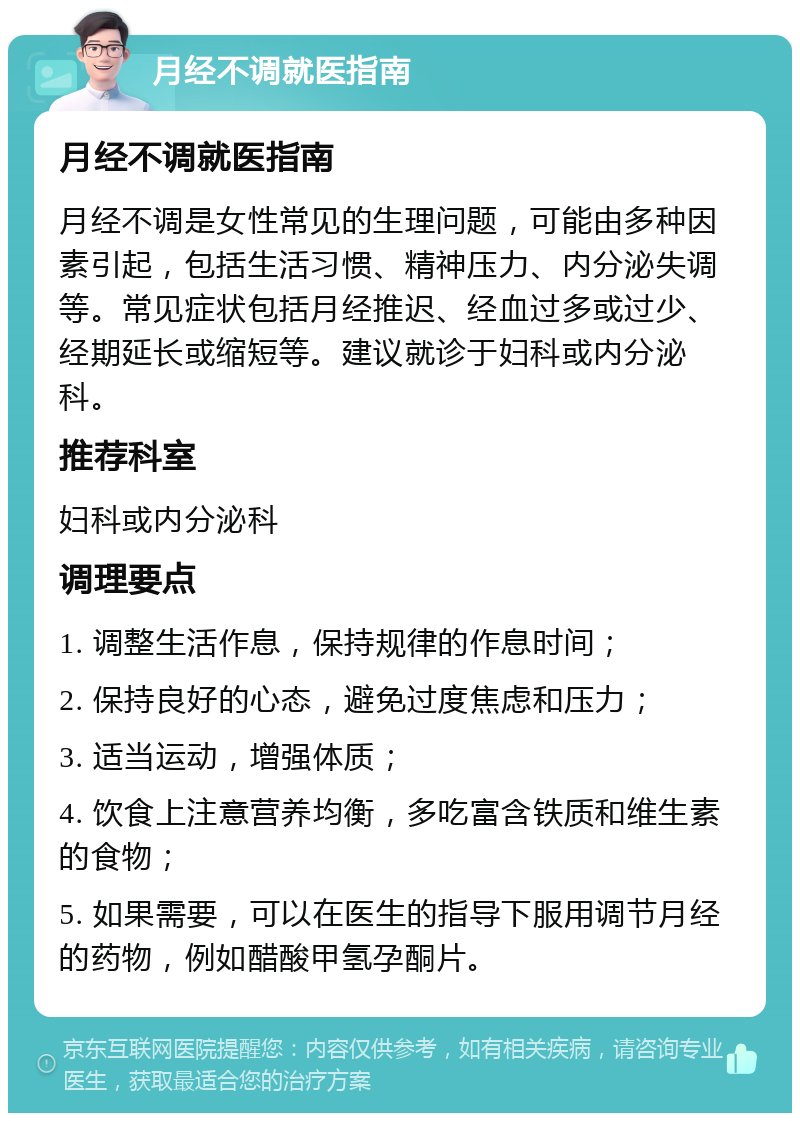 月经不调就医指南 月经不调就医指南 月经不调是女性常见的生理问题，可能由多种因素引起，包括生活习惯、精神压力、内分泌失调等。常见症状包括月经推迟、经血过多或过少、经期延长或缩短等。建议就诊于妇科或内分泌科。 推荐科室 妇科或内分泌科 调理要点 1. 调整生活作息，保持规律的作息时间； 2. 保持良好的心态，避免过度焦虑和压力； 3. 适当运动，增强体质； 4. 饮食上注意营养均衡，多吃富含铁质和维生素的食物； 5. 如果需要，可以在医生的指导下服用调节月经的药物，例如醋酸甲氢孕酮片。