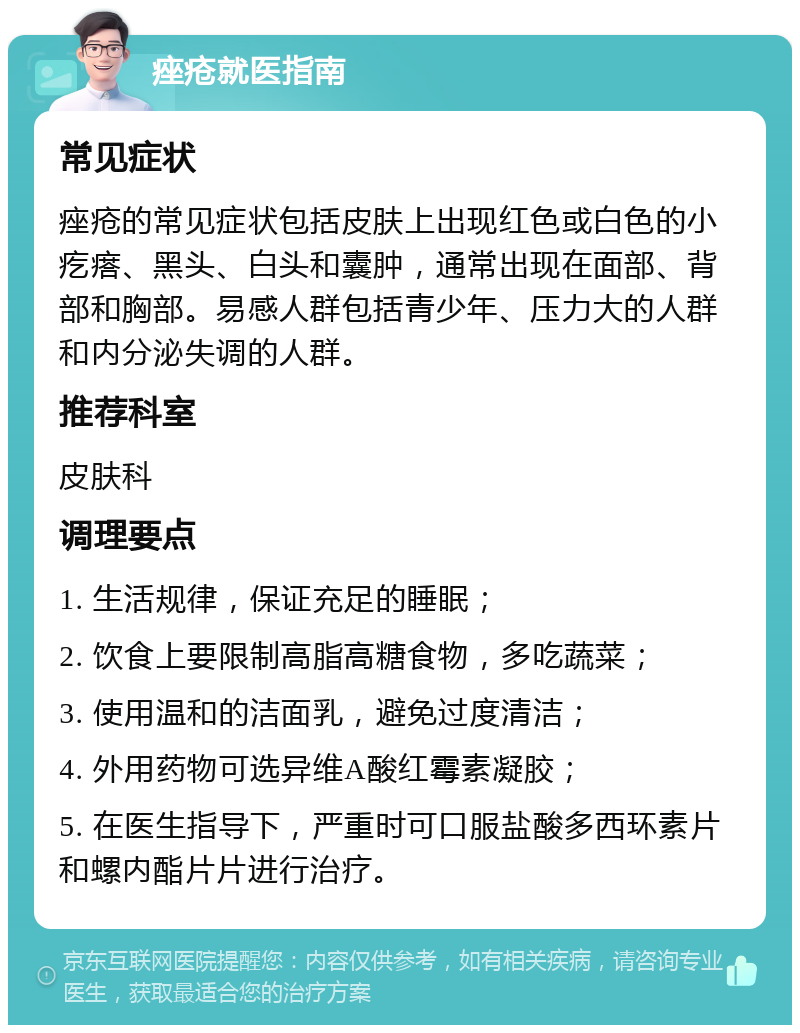 痤疮就医指南 常见症状 痤疮的常见症状包括皮肤上出现红色或白色的小疙瘩、黑头、白头和囊肿，通常出现在面部、背部和胸部。易感人群包括青少年、压力大的人群和内分泌失调的人群。 推荐科室 皮肤科 调理要点 1. 生活规律，保证充足的睡眠； 2. 饮食上要限制高脂高糖食物，多吃蔬菜； 3. 使用温和的洁面乳，避免过度清洁； 4. 外用药物可选异维A酸红霉素凝胶； 5. 在医生指导下，严重时可口服盐酸多西环素片和螺内酯片片进行治疗。