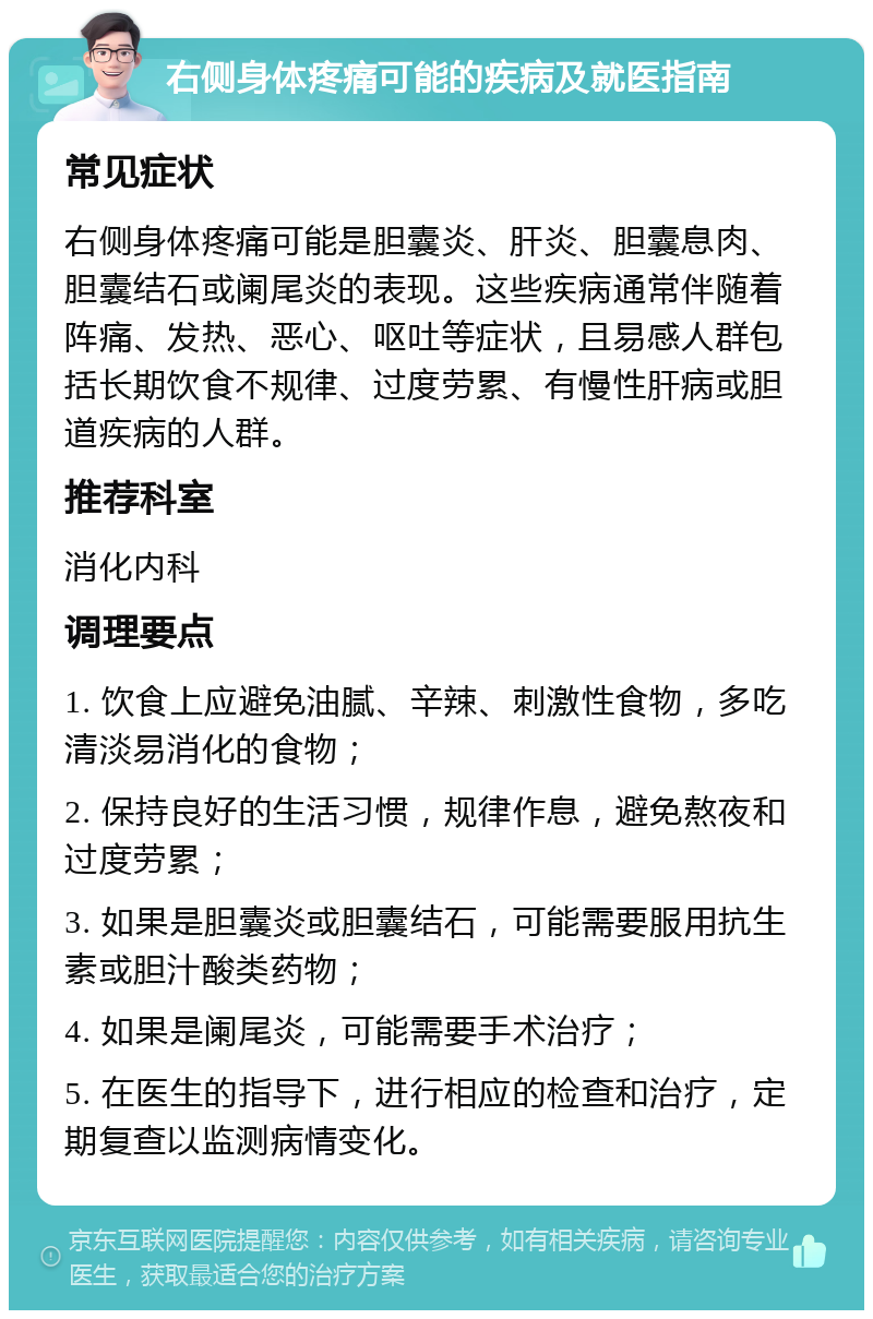 右侧身体疼痛可能的疾病及就医指南 常见症状 右侧身体疼痛可能是胆囊炎、肝炎、胆囊息肉、胆囊结石或阑尾炎的表现。这些疾病通常伴随着阵痛、发热、恶心、呕吐等症状，且易感人群包括长期饮食不规律、过度劳累、有慢性肝病或胆道疾病的人群。 推荐科室 消化内科 调理要点 1. 饮食上应避免油腻、辛辣、刺激性食物，多吃清淡易消化的食物； 2. 保持良好的生活习惯，规律作息，避免熬夜和过度劳累； 3. 如果是胆囊炎或胆囊结石，可能需要服用抗生素或胆汁酸类药物； 4. 如果是阑尾炎，可能需要手术治疗； 5. 在医生的指导下，进行相应的检查和治疗，定期复查以监测病情变化。