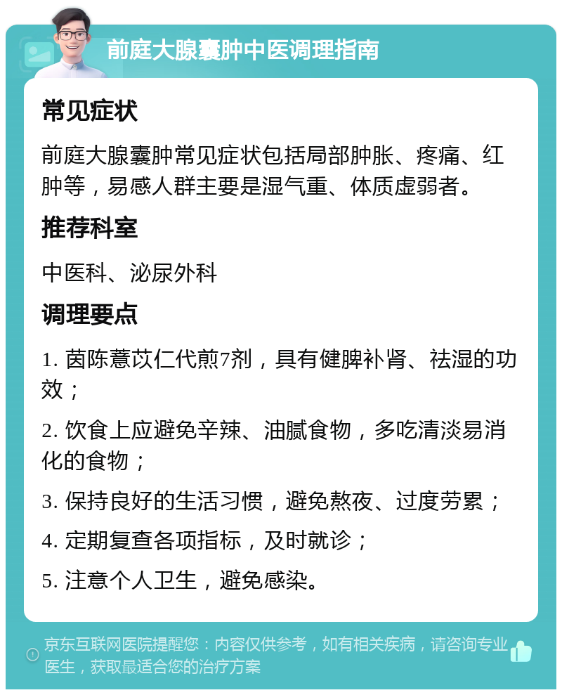 前庭大腺囊肿中医调理指南 常见症状 前庭大腺囊肿常见症状包括局部肿胀、疼痛、红肿等，易感人群主要是湿气重、体质虚弱者。 推荐科室 中医科、泌尿外科 调理要点 1. 茵陈薏苡仁代煎7剂，具有健脾补肾、祛湿的功效； 2. 饮食上应避免辛辣、油腻食物，多吃清淡易消化的食物； 3. 保持良好的生活习惯，避免熬夜、过度劳累； 4. 定期复查各项指标，及时就诊； 5. 注意个人卫生，避免感染。