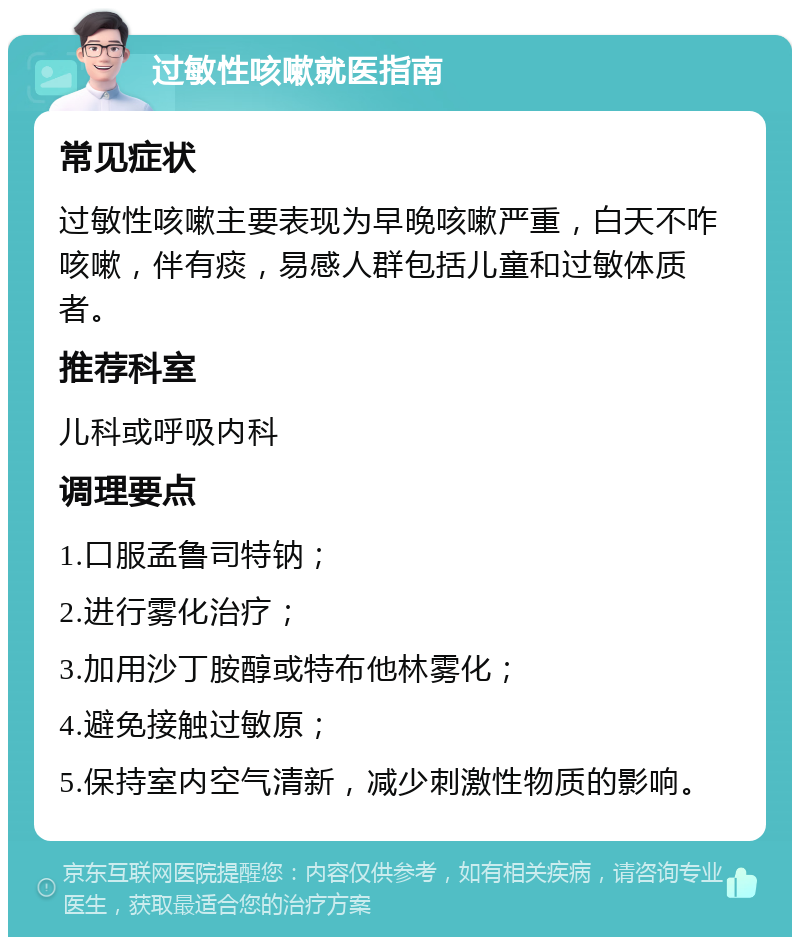 过敏性咳嗽就医指南 常见症状 过敏性咳嗽主要表现为早晚咳嗽严重，白天不咋咳嗽，伴有痰，易感人群包括儿童和过敏体质者。 推荐科室 儿科或呼吸内科 调理要点 1.口服孟鲁司特钠； 2.进行雾化治疗； 3.加用沙丁胺醇或特布他林雾化； 4.避免接触过敏原； 5.保持室内空气清新，减少刺激性物质的影响。