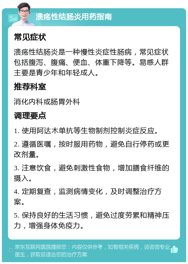 溃疡性结肠炎用药指南 常见症状 溃疡性结肠炎是一种慢性炎症性肠病，常见症状包括腹泻、腹痛、便血、体重下降等。易感人群主要是青少年和年轻成人。 推荐科室 消化内科或肠胃外科 调理要点 1. 使用阿达木单抗等生物制剂控制炎症反应。 2. 遵循医嘱，按时服用药物，避免自行停药或更改剂量。 3. 注意饮食，避免刺激性食物，增加膳食纤维的摄入。 4. 定期复查，监测病情变化，及时调整治疗方案。 5. 保持良好的生活习惯，避免过度劳累和精神压力，增强身体免疫力。