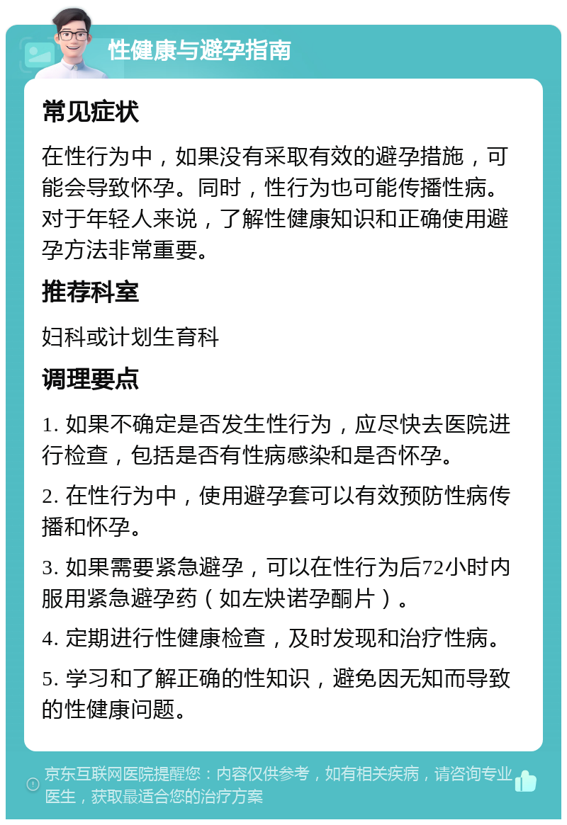 性健康与避孕指南 常见症状 在性行为中，如果没有采取有效的避孕措施，可能会导致怀孕。同时，性行为也可能传播性病。对于年轻人来说，了解性健康知识和正确使用避孕方法非常重要。 推荐科室 妇科或计划生育科 调理要点 1. 如果不确定是否发生性行为，应尽快去医院进行检查，包括是否有性病感染和是否怀孕。 2. 在性行为中，使用避孕套可以有效预防性病传播和怀孕。 3. 如果需要紧急避孕，可以在性行为后72小时内服用紧急避孕药（如左炔诺孕酮片）。 4. 定期进行性健康检查，及时发现和治疗性病。 5. 学习和了解正确的性知识，避免因无知而导致的性健康问题。