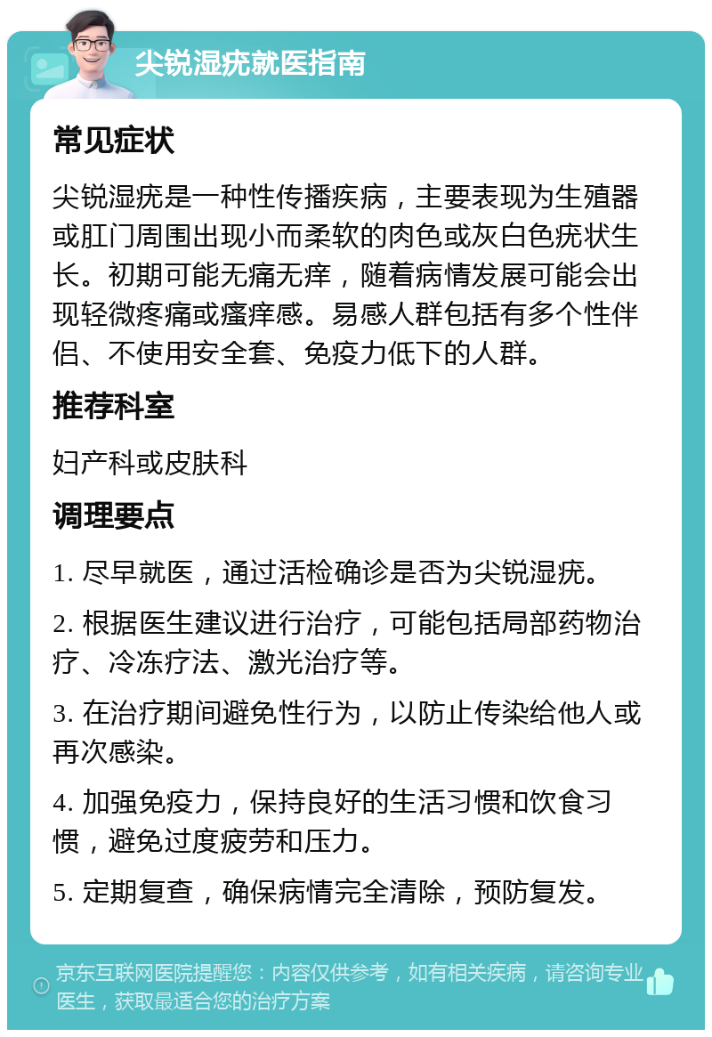 尖锐湿疣就医指南 常见症状 尖锐湿疣是一种性传播疾病，主要表现为生殖器或肛门周围出现小而柔软的肉色或灰白色疣状生长。初期可能无痛无痒，随着病情发展可能会出现轻微疼痛或瘙痒感。易感人群包括有多个性伴侣、不使用安全套、免疫力低下的人群。 推荐科室 妇产科或皮肤科 调理要点 1. 尽早就医，通过活检确诊是否为尖锐湿疣。 2. 根据医生建议进行治疗，可能包括局部药物治疗、冷冻疗法、激光治疗等。 3. 在治疗期间避免性行为，以防止传染给他人或再次感染。 4. 加强免疫力，保持良好的生活习惯和饮食习惯，避免过度疲劳和压力。 5. 定期复查，确保病情完全清除，预防复发。