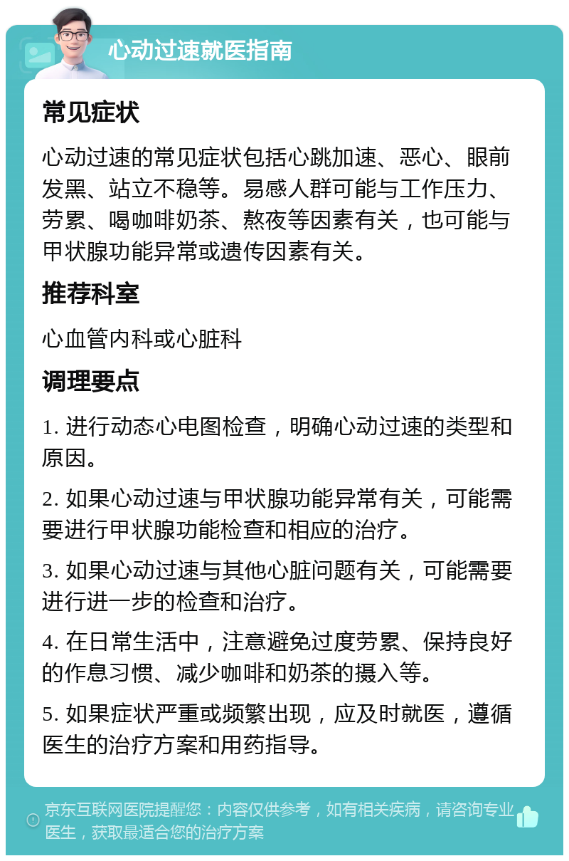 心动过速就医指南 常见症状 心动过速的常见症状包括心跳加速、恶心、眼前发黑、站立不稳等。易感人群可能与工作压力、劳累、喝咖啡奶茶、熬夜等因素有关，也可能与甲状腺功能异常或遗传因素有关。 推荐科室 心血管内科或心脏科 调理要点 1. 进行动态心电图检查，明确心动过速的类型和原因。 2. 如果心动过速与甲状腺功能异常有关，可能需要进行甲状腺功能检查和相应的治疗。 3. 如果心动过速与其他心脏问题有关，可能需要进行进一步的检查和治疗。 4. 在日常生活中，注意避免过度劳累、保持良好的作息习惯、减少咖啡和奶茶的摄入等。 5. 如果症状严重或频繁出现，应及时就医，遵循医生的治疗方案和用药指导。