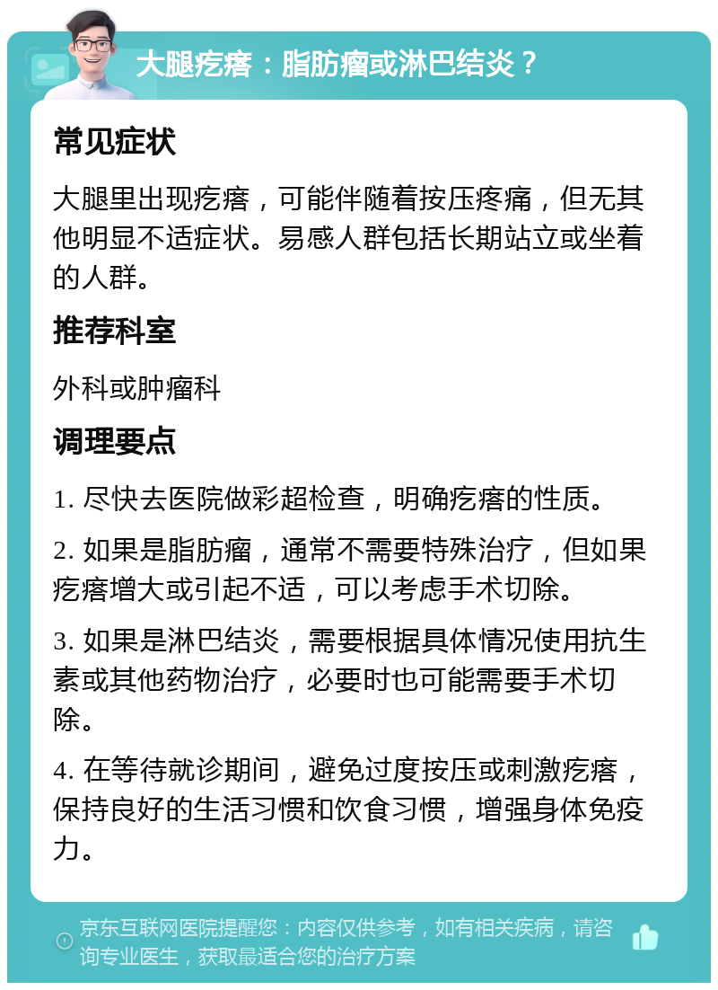 大腿疙瘩：脂肪瘤或淋巴结炎？ 常见症状 大腿里出现疙瘩，可能伴随着按压疼痛，但无其他明显不适症状。易感人群包括长期站立或坐着的人群。 推荐科室 外科或肿瘤科 调理要点 1. 尽快去医院做彩超检查，明确疙瘩的性质。 2. 如果是脂肪瘤，通常不需要特殊治疗，但如果疙瘩增大或引起不适，可以考虑手术切除。 3. 如果是淋巴结炎，需要根据具体情况使用抗生素或其他药物治疗，必要时也可能需要手术切除。 4. 在等待就诊期间，避免过度按压或刺激疙瘩，保持良好的生活习惯和饮食习惯，增强身体免疫力。